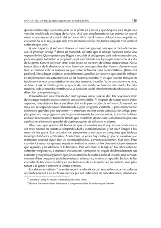 CAPÍTULO 20. SOFTWARE LIBRE: LIBERTAD Y COOPERACIÓN

186

quieres incluir algo que la mayoría de la gente va a odiar y que después va a elegir una
versión modiﬁcada en lugar de la tuya. Así que simplemente te das cuenta de que el
usuario es el rey en el mundo del software libre. En el mundo del software propietario,
el cliente no es el rey, ya que sólo eres un mero cliente. No tienes ninguna voz sobre el
software que usas.
A este respecto, el software libre es un nuevo engranaje para que actúe la democracia. El profesor Lessig,13 ahora en Stanford, advirtió que el código funciona como una
especie de ley. Quienquiera que llegue a escribir el código que casi todo el mundo usa,
para cualquier intención o propósito, está escribiendo las leyes que conducen la vida
de la gente. Con el software libre, estas leyes se escriben de forma democrática. No la
forma clásica de la democracia —no hacemos unas grandes elecciones y decimos «que
todo el mundo vote la manera en que debería hacerse esta característica». [Risas del
público]. En su lugar decimos, esencialmente, aquellos de vosotros que queráis trabajar
en implementar una característica de tal manera, hacedlo. Y los que queráis trabajar en
implementar esta característica de esa otra manera, hacedlo. Y, de una manera u otra,
se hace. Y así, si mucha gente lo quiere de este modo, se hará de este modo. De esta
manera, todo el mundo contribuye a la decisión social simplemente dando pasos en la
dirección que quiere seguir.
Personalmente eres libre de dar tantos pasos como quieras dar. Un negocio es libre
de encargar trabajos pasos como se consideren útiles. Y después de sumar todos estos
aspectos, descubrimos hacia qué dirección va la producción de software. A menudo es
muy útil ser capaz de sacar elementos de algún programa existente —presumiblemente
elementos grandes, por supuesto— y entonces escribir cierta cantidad de código propio, producir un programa que haga exactamente lo que necesitas, lo cual te hubiera
costado muchísimo si hubieras tenido que escribirlo desde cero, si no hubieras podido
canibalizar elementos grandes de algún paquete de software existente.
Otra cosa, que resulta del hecho de que el usuario sea el rey, es que tendemos a
ser muy buenos en cuanto a compatibilidad y estandarización. ¿Por qué? Porque a los
usuarios les gusta. Los usuarios son propensos a rechazar un programa que incluya
incompatibilidades arbitrarias. Ahora bien, a veces hay cierto grupo de usuarios que
realmente necesita algún tipo de incompatibilidad, y entonces la tienen. Está bien. Pero
cuando los usuarios quieren seguir un estándar, nosotros los desarrolladores tenemos
que seguirlo, y lo sabemos. Y lo hacemos. Por contraste, si te ﬁjas en los fabricantes de
software propietario, a menudo encuentran ventajoso no seguir deliberadamente un
estándar y no porque piensen que de esa manera le están dando al usuario una ventaja,
sino más bien porque se están imponiendo al usuario, lo están atrapando. Incluso te los
encontrarás haciendo cambios en sus formatos de archivo de vez en cuando, sólo para
forzar a la gente a obtener la última versión.
Los documentalistas14 se están encontrando ahora con un problema, a menudo no
se puede acceder a los archivos escritos por un ordenador de hace diez años; estaban es13

Lawrence Lessig ha escrito la introducción a este libro.

14

Muchos documentalistas almacenan y comparten miles de archivos por Internet.

 