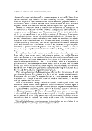 CAPÍTULO 20. SOFTWARE LIBRE: LIBERTAD Y COOPERACIÓN

187

critos en software propietario que ahora en su mayor parte se ha perdido. Si estuvieran
escritos en software libre, entonces podrían actualizarse y utilizarse; y esas grabaciones
no se habrían perdido, no serían inaccesibles. Incluso se estaban quejando de esto en la
National Public Radio15 al citar el software libre como una solución. En efecto, al usar un
programa no libre para almacenar tus datos, te estás colgando una soga al cuello.
He hablado sobre cómo afecta el software libre a la mayoría de los negocios. Pero ¿como afecta al particular y estrecho ámbito de los negocios de software? Bueno, la
respuesta es que no afecta gran cosa. Y la razón es que el 90 por ciento de la industria del software, por lo que se me ha dicho, se dedica a la fabricación de programas
personalizados, software que no está en absoluto pensado para ser publicado. Para el
software personalizado, esta cuestión, o la cuestión ética de software libre o propietario,
no aparece. Veréis, esta cuestión es, ¿sois libres los usuarios de modiﬁcar y redistribuir
software? Si solo hay un usuario, y a ese usuario le pertenecen los derechos, no hay problema. Ese usuario es libre de hacer todas esas cosas. Así, en efecto, cualquier programa
personalizado que fuera fabricado por una compañía para uso doméstico es software
libre, siempre que tenga la sensatez de insistir en obtener el código fuente y todos los
derechos.
La cuestión no atañe el software que va en un reloj o en un microondas o en el motor
de un coche, porque en esos lugares no te descargas software para instalar. No es un
auténtico ordenador, en lo que concierne al usuario, así que no implica suﬁcientemente
a estas cuestiones como para ser éticamente importantes. Así, en su mayor parte, la
industria del software continuará como lo ha hecho hasta ahora. Y lo interesante es
que dado que una fracción tan grande de los trabajos está en esa parte de la industria,
incluso si no hubiera posibilidades para los negocios de software libre, los fabricantes
de software libre podrían conseguir trabajo escribiendo software personalizado. [Risas
del público]. Hay muchos; la proporción es muy grande.
Pero, como de hecho sucede, hay negocios de software libre. Hay empresas de software libre, y en la rueda de prensa que voy a dar, se me van a unir personas procedentes
de un par de estas empresas. Por supuesto, también hay empresas que no son negocios
de software libre pero que desarrollan elementos útiles de software libre, y el software
libre que producen es considerable.
Bien, ¿cómo funcionan los negocios de software libre? Bueno, algunos de ellos venden copias. Tú eres libre de copiarlo pero aún así se pueden vender miles de copias al
mes. Otros venden asistencia y distintas clases de servicios. Yo, personalmente, durante
la segunda mitad de los ochenta, vendía servicios de asistencia técnica de software libre. Básicamente, decía, por 200 dólares la hora cambiaré lo que quieras que cambie en
el software GNU que he escrito. Sí, era un precio excesivo, pero al ser un programa del
que yo era autor, la gente podía suponer que tendría terminado el trabajo en muchas
menos horas. [Risas del público]. Y me ganaba la vida de este modo. En realidad, gana15
National Public Radio es una organización privada sin ánimo de lucro que tiene, a la fecha de esta
conferencia, 620 estaciones de radio que emiten noticias y música a diario.

 