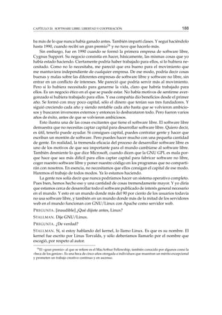 CAPÍTULO 20. SOFTWARE LIBRE: LIBERTAD Y COOPERACIÓN

188

ba más de lo que nunca había ganado antes. También impartí clases. Y seguí haciéndolo
hasta 1990, cuando recibí un gran premio16 y no tuve que hacerlo más.
Sin embargo, fue en 1990 cuando se formó la primera empresa de software libre,
Cygnus Support. Su negocio consistía en hacer, básicamente, las mismas cosas que yo
había estado haciendo. Ciertamente podría haber trabajado para ellos, si lo hubiera necesitado. Como no lo necesitaba, me pareció que era bueno para el movimiento que
me mantuviera independiente de cualquier empresa. De ese modo, podría decir cosas
buenas y malas sobre las diferentes empresas de software libre y software no libre, sin
entrar en un conﬂicto de intereses. Me pareció que podría servir más al movimiento.
Pero si lo hubiera necesitado para ganarme la vida, claro que habría trabajado para
ellos. Es un negocio ético en el que se puede estar. No había motivos de sentirme avergonzado si hubiera trabajado para ellos. Y esa compañía dio beneﬁcios desde el primer
año. Se formó con muy poco capital, sólo el dinero que tenían sus tres fundadores. Y
siguió creciendo cada año y siendo rentable cada año hasta que se volvieron ambiciosos y buscaron inversores externos y entonces lo desbarataron todo. Pero fueron varios
años de éxito, antes de que se volvieron ambiciosos.
Esto ilustra una de las cosas excitantes que tiene el software libre. El software libre
demuestra que no necesitas captar capital para desarrollar software libre. Quiero decir,
es útil, tenerlo puede ayudar. Si consigues capital, puedes contratar gente y hacer que
escriban un montón de software. Pero puedes hacer mucho con una pequeña cantidad
de gente. En realidad, la tremenda eﬁcacia del proceso de desarrollar software libre es
uno de los motivos de que sea importante para el mundo cambiarse al software libre.
También desmiente lo que dice Microsoft, cuando dicen que la GNU GPL es mala porque hace que sea más difícil para ellos captar capital para fabricar software no libre,
coger nuestro software libre y poner nuestro código en los programas que no compartirán con nosotros. En esencia, no necesitamos que ellos consigan el capital de ese modo.
Haremos el trabajo de todos modos. Ya lo estamos haciendo.
La gente nos solía decir que nunca podríamos hacer un sistema operativo completo.
Pues bien, hemos hecho eso y una cantidad de cosas tremendamente mayor. Y yo diría
que estamos cerca de desarrollar todo el software publicado de interés general necesario
en el mundo. Y esto en un mundo donde más del 90 por ciento de los usuarios todavía
no usa software libre, y también en un mundo donde más de la mitad de los servidores
web en el mundo funcionan con GNU/Linux con Apache como servidor web.
P REGUNTA . [inaudible] ¿Qué dijiste antes, Linux?
S TALLMAN . Dije GNU/Linux.
P REGUNTA . ¿De verdad?
S TALLMAN . Sí, si estoy hablando del kernel, lo llamo Linux. Es que es su nombre. El
kernel fue escrito por Linus Torvalds, y sólo deberíamos llamarlo por el nombre que
escogió, por respeto al autor.
16

El «gran premio» al que se reﬁere es el MacArthur Fellowship, también conocido por algunos como la
«beca de los genios». Es una beca de cinco años otorgada a individuos que muestran un mérito excepcional
y prometen un trabajo creativo continuo y en ascenso.

 