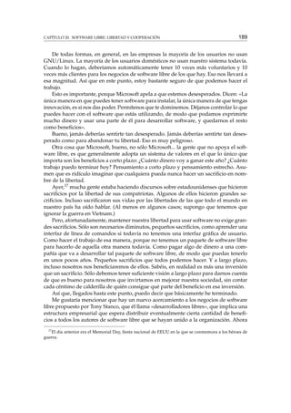 CAPÍTULO 20. SOFTWARE LIBRE: LIBERTAD Y COOPERACIÓN

189

De todas formas, en general, en las empresas la mayoría de los usuarios no usan
GNU/Linux. La mayoría de los usuarios domésticos no usan nuestro sistema todavía.
Cuando lo hagan, deberíamos automáticamente tener 10 veces más voluntarios y 10
veces más clientes para los negocios de software libre de los que hay. Eso nos llevará a
esa magnitud. Así que en este punto, estoy bastante seguro de que podemos hacer el
trabajo.
Esto es importante, porque Microsoft apela a que estemos desesperados. Dicen: «La
única manera en que puedes tener software para instalar, la única manera de que tengas
innovación, es si nos das poder. Permítenos que te dominemos. Déjanos controlar lo que
puedes hacer con el software que estás utilizando, de modo que podamos exprimirte
mucho dinero y usar una parte de él para desarrollar software, y quedarnos el resto
como beneﬁcios».
Bueno, jamás deberías sentirte tan desesperado. Jamás deberías sentirte tan desesperado como para abandonar tu libertad. Eso es muy peligroso.
Otra cosa que Microsoft, bueno, no sólo Microsoft... la gente que no apoya el software libre, es que generalmente adopta un sistema de valores en el que lo único que
importa son los beneﬁcios a corto plazo: ¿Cuánto dinero voy a ganar este año? ¿Cuánto
trabajo puedo terminar hoy? Pensamiento a corto plazo y pensamiento estrecho. Asumen que es ridículo imaginar que cualquiera pueda nunca hacer un sacriﬁcio en nombre de la libertad.
Ayer,17 mucha gente estaba haciendo discursos sobre estadounidenses que hicieron
sacriﬁcios por la libertad de sus compatriotas. Algunos de ellos hicieron grandes sacriﬁcios. Incluso sacriﬁcaron sus vidas por las libertades de las que todo el mundo en
nuestro país ha oído hablar. (Al menos en algunos casos; supongo que tenemos que
ignorar la guerra en Vietnam.)
Pero, afortunadamente, mantener nuestra libertad para usar software no exige grandes sacriﬁcios. Sólo son necesarios diminutos, pequeños sacriﬁcios, como aprender una
interfaz de línea de comandos si todavía no tenemos una interfaz gráﬁca de usuario.
Como hacer el trabajo de esa manera, porque no tenemos un paquete de software libre
para hacerlo de aquella otra manera todavía. Como pagar algo de dinero a una compañía que va a desarrollar tal paquete de software libre, de modo que puedas tenerlo
en unos pocos años. Pequeños sacriﬁcios que todos podemos hacer. Y a largo plazo,
incluso nosotros nos beneﬁciaremos de ellos. Sabéis, en realidad es más una inversión
que un sacriﬁcio. Sólo debemos tener suﬁciente visión a largo plazo para darnos cuenta
de que es bueno para nosotros que invirtamos en mejorar nuestra sociedad, sin contar
cada céntimo de calderilla de quién consigue qué parte del beneﬁcio en esa inversión.
Así que, llegados hasta este punto, puedo decir que básicamente he terminado.
Me gustaría mencionar que hay un nuevo acercamiento a los negocios de software
libre propuesto por Tony Stanco, que él llama «desarrolladores libres», que implica una
estructura empresarial que espera distribuir eventualmente cierta cantidad de beneﬁcios a todos los autores de software libre que se hayan unido a la organización. Ahora
17

El día anterior era el Memorial Day, ﬁesta nacional de EEUU en la que se conmemora a los héroes de
guerra.

 