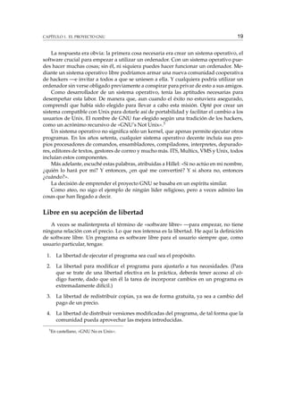 CAPÍTULO 1. EL PROYECTO GNU

19

La respuesta era obvia: la primera cosa necesaria era crear un sistema operativo, el
software crucial para empezar a utilizar un ordenador. Con un sistema operativo puedes hacer muchas cosas; sin él, ni siquiera puedes hacer funcionar un ordenador. Mediante un sistema operativo libre podríamos armar una nueva comunidad cooperativa
de hackers —e invitar a todos a que se uniesen a ella. Y cualquiera podría utilizar un
ordenador sin verse obligado previamente a conspirar para privar de esto a sus amigos.
Como desarrollador de un sistema operativo, tenía las aptitudes necesarias para
desempeñar esta labor. De manera que, aun cuando el éxito no estuviera asegurado,
comprendí que había sido elegido para llevar a cabo esta misión. Opté por crear un
sistema compatible con Unix para dotarle así de portabilidad y facilitar el cambio a los
usuarios de Unix. El nombre de GNU fue elegido según una tradición de los hackers,
como un acrónimo recursivo de «GNU’s Not Unix».3
Un sistema operativo no signiﬁca sólo un kernel, que apenas permite ejecutar otros
programas. En los años setenta, cualquier sistema operativo decente incluía sus propios procesadores de comandos, ensambladores, compiladores, interpretes, depuradores, editores de textos, gestores de correo y mucho más. ITS, Multics, VMS y Unix, todos
incluían estos componentes.
Más adelante, escuché estas palabras, atribuidas a Hillel: «Si no actúo en mi nombre,
¿quién lo hará por mí? Y entonces, ¿en qué me convertiré? Y si ahora no, entonces
¿cuándo?».
La decisión de emprender el proyecto GNU se basaba en un espíritu similar.
Como ateo, no sigo el ejemplo de ningún líder religioso, pero a veces admiro las
cosas que han llegado a decir.

Libre en su acepción de libertad
A veces se malinterpreta el término de «software libre» —para empezar, no tiene
ninguna relación con el precio. Lo que nos interesa es la libertad. He aquí la deﬁnición
de software libre. Un programa es software libre para el usuario siempre que, como
usuario particular, tengas:
1.

La libertad de ejecutar el programa sea cual sea el propósito.

2.

La libertad para modiﬁcar el programa para ajustarlo a tus necesidades. (Para
que se trate de una libertad efectiva en la práctica, deberás tener acceso al código fuente, dado que sin él la tarea de incorporar cambios en un programa es
extremadamente difícil.)

3.

La libertad de redistribuir copias, ya sea de forma gratuita, ya sea a cambio del
pago de un precio.

4.

La libertad de distribuir versiones modiﬁcadas del programa, de tal forma que la
comunidad pueda aprovechar las mejora introducidas.

3

En castellano, «GNU No es Unix».

 