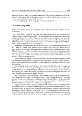 CAPÍTULO 20. SOFTWARE LIBRE: LIBERTAD Y COOPERACIÓN

190

están ﬁjándose en la perspectiva de conseguir un gran contrato gubernamental de desarrollo informático en la India, ya que van a usar software libre como base y de ese
modo tener tremendos ahorros en los costes.
Bueno, supongo que ahora tengo que pediros que preguntéis.

Turno de preguntas
P REGUNTA . ¿Cómo podría una compañía como Microsoft incluir un contrato de software libre?
S TALLMAN . Bueno, realmente, Microsoft está planeando desplazar muchas de sus actividades a los servicios [de asistencia]. Y lo que planean hacer es algo sucio y peligroso,
que es atar los servicios a los programas, un programa un servicio, en una suerte de
zigzag. De modo que para usar un servicio, tienes que estar usando este programa de
Microsoft, esto va a signiﬁcar que necesitas usar este servicio, este programa de Microsoft. . . así que todo está atado. Ese es su plan.
Ahora bien, lo interesante es que vender esos servicios no implica ninguna cuestión
ética sobre la elección entre software libre o no libre. Perfectamente, podría ser que
ellos tuvieran ese negocio para vender esos servicios en la red. De todos modos, lo que
Microsoft planea es usarlos para echar un cerrojazo aún mayor, un monopolio aún más
grande sobre el software y los servicios; esto ha sido descrito en un artículo reciente,
creo que apareció en el Business Week. Otros dicen que está convirtiendo la red en la
Ciudad Empresarial de Microsoft.
Esto es relevante porque el tribunal que cursó la demanda antimonopolio contra
Microsoft recomendó dividir la compañía —pero de una forma que no tenía sentido y
que no haría ningún bien en absoluto— en dos partes: la de sistemas operativos y la de
aplicaciones.
Sin embargo leyendo ese artículo, veo útil y efectivo dividir Microsoft en dos partes,
la de servicios y la de software, para obligarles a que se traten sólo a distancia, de modo
que la de servicios deba publicar sus interfaces para que cualquiera pueda escribir a
un terminal para contactar con ellos, supongo que a cambio de un precio. En cualquier
caso, ese es un asunto completamente distinto.
Si Microsoft se divide de esta forma. . . servicios y software, no serán capaces de usar
su software para machacar a la competencia de los servicios de Microsoft. Y no serán
capaces de usar sus servicios para machacar a la competencia del software de Microsoft.
Nosotros seremos capaces de producir software libre y quizá vosotros lo utilicéis para
tratar con Microsoft Servicios, a nosotros no nos importará.
Porque, después de todo, aunque Microsoft es la empresa de software propietario
que ha sojuzgado a un mayor número de gente, las otras también han sojuzgado, aunque menos, pero no porque no lo hayan intentado; [risas del público], simplemente no
han tenido éxito en sojuzgar a tanta gente. Así, el problema no es Microsoft y sólo Microsoft. Microsoft sólo es el mayor ejemplo del problema que intentamos resolver, que
es la usurpación de la libertad de los usuarios para cooperar y formar una sociedad

 