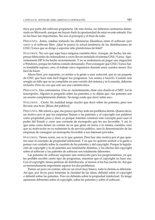 CAPÍTULO 20. SOFTWARE LIBRE: LIBERTAD Y COOPERACIÓN

191

ética por parte del software propietario. De esta forma, no debemos centrarnos demasiado en Microsoft, aunque me hayan dado la oportunidad de estar en este estrado. Eso
no les hace tan importantes. No son el principio y el ﬁnal de todo.
P REGUNTA . Antes, estabas tratando las diferencias ﬁlosóﬁcas entre el software open
source y el software libre. ¿Qué te parece la actual tendencia de las distribuciones de
GNU/Linux que se dirige a soportar sólo plataformas de Intel?
S TALLMAN . No veo que aquí haya ninguna cuestión ética. Aunque, de hecho, las empresas fabricantes de ordenadores a veces llevan instalado el sistema GNU/Linux. Aparentemente HP lo ha hecho recientemente. Y no se molestaron en pagar una migración
a Windows, porque les habría costado demasiado. Pero conseguir que GNU/Linux fuera instalable supuso, creo, el trabajo cinco ingenieros durante unos cuantos meses. Era
fácil de hacer.
Ahora bien, por supuesto, yo animo a la gente a usar autoconf, que es un paquete
de GNU que hace más fácil migrar tus programas. Les animo a hacerlo. Cuando una
arregla un fallo que no se compilaba en una versión del sistema y te lo manda, deberías
incluirlo. Pero no veo que esto sea una cuestión ética.
P REGUNTA . Dos comentarios. Uno es: recientemente, diste una charla en el MIT. Leí la
trascripción. Alguien te preguntó sobre las patentes, y tu dijiste que «las patentes son
un asunto completamente distinto. No tengo nada que decir sobre eso».
S TALLMAN . . Cierto. En realidad tengo mucho que decir sobre las patentes, pero nos
llevaría una hora. [Risas del público].
P REGUNTA . Me refería a que, me parece que hay todo un problema detrás. Quiero decir,
un motivo por el que las empresas llaman a las patentes y al copyright con palabras
como propiedad, pura y dura, es porque intentan construir este concepto para usar el
poder del Estado y crear una corriente de monopolio que les sea favorable. Y así, lo
que estas cosas tienen en común no es que giren en torno a la misma cuestión, sino
que su motivación no es realmente la de servicio público, sino la determinación de las
empresas de conseguir un monopolio favorable a sus intereses privados.
S TALLMAN . Tienes razón, eso es lo que quieren. Pero hay otro motivo por el que quieren usar el concepto de propiedad intelectual. Y es que no quieren animar a la gente a
pensar con cuidado sobre la cuestión de las patentes y del copyright. Porque la legislación de copyright y la de patentes son totalmente distintas, y los efectos del copyright
sobre el software y las patentes de software son totalmente diferentes.
Las patentes de software suponen una restricción para los programadores, ya que
les prohíbe escribir cierto tipo de programas, mientras que el copyright no hace eso.
Con el copyright, tienes permiso de distribución, al menos si los has escrito tú. Así que
es tremendamente importante separar los dos problemas.
Tienen un poco en común, sólo en un nivel muy básico, todo lo demás es diferente.
Así que, por favor, para fomentar la claridad de las ideas, debatid sobre el copyright
o debatid sobre las patentes. Pero no debatáis sobre la propiedad intelectual. Yo tengo
opiniones diferentes sobre el copyright, sobre las patentes y sobre el software.

 