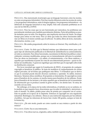 CAPÍTULO 20. SOFTWARE LIBRE: LIBERTAD Y COOPERACIÓN

192

P REGUNTA . Has mencionado al principio que un lenguaje funcional, como las recetas,
es como un programa informático. Pero hay mucha diferencia entre las recetas de cocina
y los programas informáticos, entre la lengua inglesa y los programas informáticos —la
deﬁnición de lenguaje funcional es muy amplia. Esto está causando problemas en el
caso de los DeCSS y el DVD.
S TALLMAN . Para las cosas que no son funcionales por naturaleza, los problemas son
parcialmente similares pero también parcialmente distintas. Parte del problema se puede trasladar, pero no todo. Por desgracia, esto implicaría otra hora de charla. No tengo
tiempo para entrar en este tema. Pero yo diría que todas las obras funcionales deberían ser libres en el mismo sentido que el software. Ya sabéis, libros de texto, manuales,
diccionarios, recetas, y así.
P REGUNTA . Me estaba preguntando sobre la música en Internet. Hay similitudes y diferencias.
S TALLMAN . Cierto. Yo diría que la libertad mínima que deberíamos tener para cualquier tipo de información publicada es la libertad de redistribuirla no comercialmente,
en toda su extensión. Para obras funcionales, necesitamos la libertad de publicar comercialmente versiones modiﬁcadas, porque eso es tremendamente útil para la sociedad.
Para las obras no funcionales —ya sabéis, el entretenimiento, o las obras estéticas, o
aquellas que maniﬁestan el punto de vista de una determinada persona— quizá no deberían ser modiﬁcadas. Y quizá eso signiﬁque que está bien que el copyright cubra toda
su distribución comercial.
Por favor recordad que según la Constitución de EEUU, el propósito de cualquier
copyright es beneﬁciar al público. Se trata de modiﬁcar el comportamiento de ciertas
sujetos privados, de tal forma que publiquen más libros. Y el beneﬁcio que se deriva
es que la sociedad puede discutir diversas cuestiones y aprender. Ya sabéis, tenemos
literatura. Tenemos obras cientíﬁcas. El propósito es fomentarlas. El copyright no existe
para el beneﬁcio de los autores, ni mucho menos para beneﬁcio de los editores. Existe
para el beneﬁcio de los lectores y de todos aquellos que se beneﬁcian de la transmisión
de información que se produce cuando la gente escribe y los demás leen. Yo estoy de
acuerdo con esa meta.
Sin embargo, en la época de las redes informáticas, el método ya no se sostiene, en
la medida en que requiere leyes draconianas que invaden la intimidad y aterrorizan a
todo el mundo. Ya sabéis, podéis pasar años de prisión por compartir con el vecino.
Esto no pasaba en la época de la imprenta. Entonces el copyright era una regulación
industrial. Restringía a los editores. Ahora es una restricción impuesta por los editores
al público. Así que las relaciones de fuerza han virado 180 grados, aunque se trate de
la misma ley.
P REGUNTA . ¿De este modo, puede ser como cuando se saca música a partir de otra
música?
S TALLMAN . Cierto. Esa es una interesante. . .
P REGUNTA . Y las obras nuevas, originales, sabes, también suponen mucha cooperación.

 