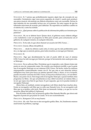 CAPÍTULO 20. SOFTWARE LIBRE: LIBERTAD Y COOPERACIÓN

193

S TALLMAN . Sí. Y pienso que probablemente requiera algún tipo de concepto de uso
razonable. Ciertamente coger unos pocos segundos de sample y usarlo para producir
una pieza musical, obviamente eso debería entenderse como uso razonable. Incluso la
idea estándar de uso razonable incluye eso, si lo piensas. No estoy seguro de que los
tribunales estuviesen de acuerdo, pero deberían. No supondría un auténtico cambio en
el sistema tal y como ha existido.
P REGUNTA . ¿Qué piensas sobre la publicación de información pública en formatos propietarios?
S TALLMAN . Ah, no se debería hacer. Quiero decir, el gobierno nunca debería obligar
a los ciudadanos a usar un programa no libre para acceder, para comunicarse con el
gobierno de cualquier manera, en cualquier dirección.
P REGUNTA . Yo he sido, lo que ahora llamaré un usuario de GNU/Linux. . .
S TALLMAN . Gracias. [Risas del público].
P REGUNTA . . . . desde los últimos cuatro años, lo único que ha sido problemático para
mí, y es algo que es esencial, pienso, para todos nosotros, es navegar por Internet.
S TALLMAN . Sí.
P REGUNTA . Algo que decididamente ha sido el punto débil de usar el sistema
GNU/Linux ha sido navegar por Internet, porque la herramienta más usada para esto,
es Netscape. . .
S TALLMAN . No es software libre. Permíteme que te responda a esto. Quiero tratar este
punto en aras de comprender mejor. Ha existido una tendencia terrible a que la gente
use el navegador Netscape en sus sistemas GNU/Linux. De hecho, todos los sistemas
empaquetados comercialmente vienen con él. Así que esta es una situación irónica:
trabajamos muy duro para hacer un sistema operativo libre, y ahora, si vas a la tienda,
puedes encontrar versiones de GNU/Linux, la mayoría se llaman Linux, y no son libres.
Bueno, una parte sí lo es. Pero luego está el navegador Netscape y quizás también otros
programas no libres. Así que actualmente es muy difícil encontrar un sistema libre, a
no ser que sepas muy bien lo que haces. O, por supuesto, que no te puedas instalar el
navegador Netscape.
Ahora bien, en realidad, existen navegadores web libres desde hace muchos años.
Existe un navegador web libre que yo solía usar llamado Lynx. Es un navegador web
libre que no es gráﬁco; sólo texto. Esto tiene un tremenda ventaja, y es que no ves los
anuncios. [Risas del público]. [Aplausos].
Pero de todos modos, hay un proyecto gráﬁco libre llamado Mozilla, que ahora está
llegando al punto de que pueda ser usado. Yo lo uso ocasionalmente.
P REGUNTA . Konqueror 2.01 es muy bueno.
S TALLMAN . Ah, vale. Pues ese es otro navegador gráﬁco libre. Así, ﬁnalmente estamos
resolviendo el problema, supongo.

 