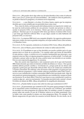 CAPÍTULO 20. SOFTWARE LIBRE: LIBERTAD Y COOPERACIÓN

194

P REGUNTA . ¿Me puedes decir algo sobre esa división ﬁlosóﬁco/ética entre el software
libre y open source? ¿Crees que son irreconciliables?... [Se cambia la cinta de grabación y
se pierde el ﬁnal de la pregunta y el comienzo de la respuesta].
S TALLMAN . . . . a una libertad y a la ética. O si dices, bueno, espero que las empresas
decidáis que es más rentable que nos permitáis hacer estas cosas.
Pero, como he dicho, en buena parte del trabajo práctico no importa de verdad cuáles sean las motivaciones políticas de una persona. Cuando una persona se ofrece a
ayudar al proyecto GNU, no le decimos: «Tienes que estar de acuerdo con nuestras
políticas». Decimos que en un paquete GNU tiene que llamar al sistema GNU/Linux
y que tiene que llamarlo software libre. Lo que digas cuando no estés hablando del
proyecto GNU, es cosa tuya.
P REGUNTA . La empresa IBM inició una campaña dirigida a las agencias gubernamentales para vender sus nuevas grandes máquinas, en la que usaban Linux como reclamo,
y lo llamaban Linux.
S TALLMAN . Sí. Por supuesto, realmente es el sistema GNU/Linux. [Risas del público].
P REGUNTA . ¡Eso es! Bueno, pues el director de ventas no sabía nada de GNU.
S TALLMAN . Sí. El problema es que ya han decidido con mucho cuidado qué es lo que
quieren decir en razón de su provecho. Y la cuestión sobre qué forma de describirlo
es más precisa, o justa, o correcta no es la cuestión fundamental que preocupa a una
empresa como esa. Bien, en algunas pequeñas empresas, sí, habrá un jefe. Y si el jefe está
inclinado a pensar sobre ese tipo de cosas, podría tomar una decisión en ese sentido.
Pero no una corporación gigantesca. Es una pena.
Hay otro asunto más importante y más sustancial acerca de lo que está haciendo
IBM. Están diciendo que están invirtiendo un billón de dólares en «Linux». Pero quizás
también debería ponerle comillas a «invirtiendo en», porque parte de ese dinero está
pagando a gente para que desarrolle software libre. Esa es de verdad una contribución
a nuestra comunidad. Sin embargo, otras divisiones están pagando a la gente para que
escriba software propietario, o para instalar software propietario sobre GNU/Linux y
esa no es una contribución a nuestra comunidad. IBM lo está mezclando todo. Algo de
esto pueda ser quizás propaganda, y es parcialmente una contribución, aunque en parte
sea incorrecta. Es un tema difícil. Parte de lo que hacen es una contribución y parte no,
y parte es algo así... pero no exactamente. Y no puedes mezclarlo todo y pensar «¡Guau!
Un billón de dólares de IBM». [Risas del público]. Es simpliﬁcarlo demasiado.
P REGUNTA . ¿Puedes hablar un poco más sobre las ideas que sustentaron la GPL?
S TALLMAN . ¿El pensamiento que sustentó la GPL? En parte quería proteger la libertad
de la comunidad contra el fenómeno que ya he descrito con X Window, que también
ha sucedido con otros programas de software libre. En realidad, cuando yo empecé a
pensar sobre este asunto, el caso de X Window todavía no se había presentado. Pero
ya había visto como pasaba lo mismo con otros programas libres. Por ejemplo, TeX.
Quería asegurarme de que todos los usuarios tuvieran libertad. De otro modo, me di

 