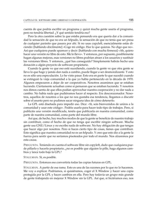 CAPÍTULO 20. SOFTWARE LIBRE: LIBERTAD Y COOPERACIÓN

195

cuenta de que podría escribir un programa y quizá mucha gente usaría el programa,
pero no tendría libertad. ¿Y qué sentido tendría eso?
Pero la otra cuestión sobre la que estaba pensando era que quería dar a la comunidad la sensación de que no era un felpudo, la sensación de que no tenía que ser presa
de cualquier parásito que pasara por ahí. Si no usas copyleft, esencialmente estás diciendo: [hablando dócilmente] «Coge mi código. Haz lo que quieras. No digo que no».
Así que cualquiera puede aparecer y decir: [hablando con mucha ﬁrmeza] «Ah, quiero
hacer una versión no libre de esto. Me lo llevo». Y entonces, por supuesto, posiblemente
hagan algunas mejoras, esas versiones no libres podrían atraer a los usuarios y sustituir
las versiones libres. Y entonces, ¿qué has conseguido? Simplemente habrás hecho una
donación a algún proyecto de software propietario.
Cuando la gente ve que eso está sucediendo, cuando la gente ve que otra gente se
lleva lo que hago y jamás dan nada a cambio, puede llegar a ser desmoralizante. Y esto
no es sólo una especulación. Lo he visto pasar. Esto era en parte lo que sucedió cuando
se extinguió la vieja comunidad a la que yo había pertenecido en la década de 1970.
Algunos empezaron a dejar de ser cooperativos. Nosotros asumimos que se estaban
lucrando. Ciertamente actuaban como si pensaran que se estaban lucrando. Y nosotros
nos dimos cuenta de que ellos podían aprovechar nuestra cooperación y no dar nada a
cambio. No había nada que pudiéramos hacer al respecto. Era descorazonador. Nosotros, aquellos de nosotros a los que no nos gustaba esa tendencia, llegamos a discutir
sobre el asunto pero no pudimos sacar ninguna idea de cómo detenerlo.
La GPL está diseñada para impedir eso. Dice: «Sí, sois bienvenidos de uniros a la
comunidad y usar este código». Podéis usarlo para hacer todo tipo de trabajos. Pero, si
publicáis una versión modiﬁcada, tenéis que publicarla en nuestra comunidad, como
parte de nuestra comunidad, como parte del mundo libre.
Así que, de hecho, hay muchos modos de que la gente se beneﬁcie de nuestro trabajo
sin contribuir, como el hecho de que no tenga que escribir ningún software. Mucha
gente usa GNU/Linux y no escribe nada de software. No hay obligación de que tengas
que hacer algo por nosotros. Pero si haces cierto tipo de cosas, tienes que contribuir.
Esto signiﬁca que nuestra comunidad no es un felpudo. Y creo que esto dio a la gente la
fuerza para sentir que no seríamos pisoteados por todo el mundo. Nos alzaremos por
esta causa.
P REGUNTA . Teniendo en cuenta el software libre sin copyleft, dado que cualquiera puede pillarlo y hacerlo propietario, ¿no es posible que alguien lo pille, haga algunos cambios y lance todo bajo la GPL?
S TALLMAN . Sí, es posible.
P REGUNTA . Entonces eso convertiría todas las copias futuras en GPL.
S TALLMAN . A partir de esa rama. Esto es una de las razones por lo que no lo hacemos.
Me voy a explicar. Podríamos, si quisiéramos, coger el X Window y hacer una copia
protegida por la GPL y hacer cambios en ella. Pero hay todavía un grupo más grande
de gente trabajando en mejorar X Window sin la GPL. Así que, si hiciéramos eso, nos

 
