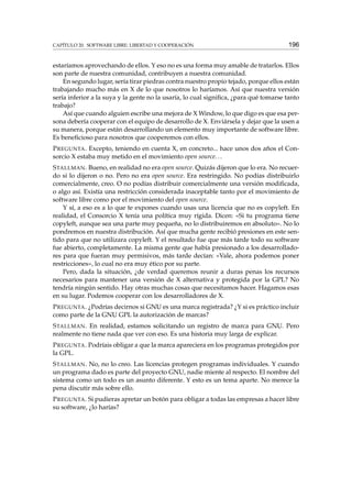 CAPÍTULO 20. SOFTWARE LIBRE: LIBERTAD Y COOPERACIÓN

196

estaríamos aprovechando de ellos. Y eso no es una forma muy amable de tratarlos. Ellos
son parte de nuestra comunidad, contribuyen a nuestra comunidad.
En segundo lugar, sería tirar piedras contra nuestro propio tejado, porque ellos están
trabajando mucho más en X de lo que nosotros lo haríamos. Así que nuestra versión
sería inferior a la suya y la gente no la usaría, lo cual signiﬁca, ¿para qué tomarse tanto
trabajo?
Así que cuando alguien escribe una mejora de X Window, lo que digo es que esa persona debería cooperar con el equipo de desarrollo de X. Enviársela y dejar que la usen a
su manera, porque están desarrollando un elemento muy importante de software libre.
Es beneﬁcioso para nosotros que cooperemos con ellos.
P REGUNTA . Excepto, teniendo en cuenta X, en concreto... hace unos dos años el Consorcio X estaba muy metido en el movimiento open source. . .
S TALLMAN . Bueno, en realidad no era open source. Quizás dijeron que lo era. No recuerdo si lo dijeron o no. Pero no era open source. Era restringido. No podías distribuirlo
comercialmente, creo. O no podías distribuir comercialmente una versión modiﬁcada,
o algo así. Existía una restricción considerada inaceptable tanto por el movimiento de
software libre como por el movimiento del open source.
Y sí, a eso es a lo que te expones cuando usas una licencia que no es copyleft. En
realidad, el Consorcio X tenía una política muy rígida. Dicen: «Si tu programa tiene
copyleft, aunque sea una parte muy pequeña, no lo distribuiremos en absoluto». No lo
pondremos en nuestra distribución. Así que mucha gente recibió presiones en este sentido para que no utilizara copyleft. Y el resultado fue que más tarde todo su software
fue abierto, completamente. La misma gente que había presionado a los desarrolladores para que fueran muy permisivos, más tarde decían: «Vale, ahora podemos poner
restricciones», lo cual no era muy ético por su parte.
Pero, dada la situación, ¿de verdad queremos reunir a duras penas los recursos
necesarios para mantener una versión de X alternativa y protegida por la GPL? No
tendría ningún sentido. Hay otras muchas cosas que necesitamos hacer. Hagamos esas
en su lugar. Podemos cooperar con los desarrolladores de X.
P REGUNTA . ¿Podrías decirnos si GNU es una marca registrada? ¿Y si es práctico incluir
como parte de la GNU GPL la autorización de marcas?
S TALLMAN . En realidad, estamos solicitando un registro de marca para GNU. Pero
realmente no tiene nada que ver con eso. Es una historia muy larga de explicar.
P REGUNTA . Podríais obligar a que la marca apareciera en los programas protegidos por
la GPL.
S TALLMAN . No, no lo creo. Las licencias protegen programas individuales. Y cuando
un programa dado es parte del proyecto GNU, nadie miente al respecto. El nombre del
sistema como un todo es un asunto diferente. Y esto es un tema aparte. No merece la
pena discutir más sobre ello.
P REGUNTA . Si pudieras apretar un botón para obligar a todas las empresas a hacer libre
su software, ¿lo harías?

 