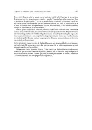 CAPÍTULO 20. SOFTWARE LIBRE: LIBERTAD Y COOPERACIÓN

197

S TALLMAN . Bueno, sólo lo usaría con el software publicado. Creo que la gente tiene
derecho de escribir un programa privado y usarlo. Y eso incluye a las empresas. Esto
es un asunto de privacidad. Y es cierto, puede haber ocasiones en que esto puede ser
incorrecto, como en el caso de que sea tremendamente útil para la humanidad y se
lo estés ocultando. Está mal pero es un tipo de mal diferente. Es un asunto diferente,
aunque se encuentre en el mismo ámbito.
Pero sí, pienso que todo el software publicado debería ser software libre. Y recordad,
cuando no es software libre, se debe a la intervención gubernamental. El gobierno está
interviniendo para hacerlo no libre. El gobierno está creando poderes legales especiales
para hacer concesiones a los propietarios de programas, de modo que puedan tener a
la policía impidiendo que usemos los programas de cierta forma. Así que ciertamente
me gustaría acabar con eso.
E D S CHONBERG . La exposición de Richard ha generado una cantidad enorme de energía intelectual. Me gustaría recomendar que parte de ella se utilizara para usar, y posiblemente escribir, software libre.
Deberíamos cortar pronto el debate. Quiero decir que Richard ha inyectado en una
profesión, que es conocida entre el público general por su terminal ineptitud política,
un nivel de debate político y moral que, creo, no tiene precedentes en nuestra profesión.
Le debemos mucho por ello. [Aplausos del público].

 