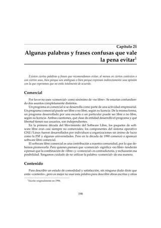 Capítulo 21

Algunas palabras y frases confusas que vale
la pena evitar1
Existen ciertas palabras y frases que recomendamos evitar, al menos en ciertos contextos o
con ciertos usos, bien porque son ambiguas o bien porque expresan indirectamente una opinión
con la que esperamos que no estás totalmente de acuerdo.

Comercial
Por favor no uses «comercial» como sinónimo de «no libre». Se estarían confundiendo dos asuntos completamente distintos.
Un programa es comercial si se desarrolla como parte de una actividad empresarial.
Un programa comercial puede ser libre o no libre, según su licencia. De la misma forma,
un programa desarrollado por una escuela o un particular puede ser libre o no libre,
según su licencia. Ambas cuestiones, qué clase de entidad desarrolló el programa y qué
libertad tienen sus usuarios, son independientes.
En la primera década del Movimiento del Software Libre, los paquetes de software libre eran casi siempre no comerciales; los componentes del sistema operativo
GNU/Linux fueron desarrollados por individuos u organizaciones sin ánimo de lucro
como la FSF y algunas universidades. Pero en la década de 1990 comenzó a aparecer
software libre comercial.
El software libre comercial es una contribución a nuestra comunidad, por lo que debemos promoverlo. Pero quienes piensen que «comercial» signiﬁca «no libre» tenderán
a pensar que la combinación de «libre» y «comercial» es contradictoria, y rechazarán esa
posibilidad. Tengamos cuidado de no utilizar la palabra «comercial» de esa manera.

Contenido
Para describir un estado de comodidad y satisfacción, sin ninguna duda dirás que
estás «contento», pero es mejor no usar esta palabra para describir obras escritas y otras
1

Escrito originalmente en 1996.

198

 