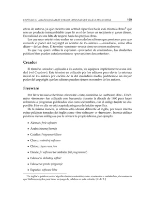 CAPÍTULO 21. ALGUNAS PALABRAS Y FRASES CONFUSAS QUE VALE LA PENA EVITAR

199

obras de autoría, ya que encierra una actitud especíﬁca hacia esas mismas obras:2 que
son un producto intercambiable cuyo ﬁn es el de llenar un recipiente y ganar dinero.
En realidad, es una falta de respeto hacia las propias obras.
Los que usan este término suelen ser a menudo los editores que presionan para que
aumente el poder del copyright en nombre de los autores —«creadores», como ellos
dicen— de las obras. El término «contento» revela cómo se sienten realmente.
Ya que hay quien utiliza la expresión «proveedor de contenidos», los disidentes
políticos bien pueden autodenominarse «proveedores descontentos».

Creador
El término «creador», aplicado a los autores, los equipara implícitamente a una deidad («el Creador»). Este término es utilizado por los editores para elevar la estatura
moral de los autores por encima de la del ciudadano medio, justiﬁcando un mayor
poder del copyright que los editores pueden ejercer en nombre de los autores.

Freeware
Por favor no uses el término «freeware» como sinónimo de «software libre». El término «freeware» fue utilizado con frecuencia durante la década de 1980 para hacer
referencia a programas publicados sólo como ejecutables, con el código fuente no disponible. Hoy en día no está aceptada ninguna deﬁnición especíﬁca.
De la misma manera, si utilizas otro idioma diferente al inglés, por favor intenta
evitar palabras tomadas del inglés como «free software» o «freeware». Intenta utilizar
palabras menos ambiguas que te ofrezca tu propio idioma, por ejemplo:
Alemán: freie software
Árabe: baramej horrah
Catalán: Programari lliure
Checo: svobodný software
Chino: ziyou ruan jian
Danés: fri software (o también: frit programmel)
Eslovaco: slobodny softver
Esloveno: prosto programje
Español: software libre
2

En inglés la palabra content signiﬁca tanto «contenido» como «contento» o «satisfecho», circunstancia
que Stallman emplea para hacer un juego de palabras en esta entrada. [N. del E.]

 