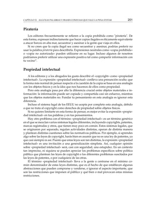 CAPÍTULO 21. ALGUNAS PALABRAS Y FRASES CONFUSAS QUE VALE LA PENA EVITAR

201

Piratería
Los editores frecuentemente se reﬁeren a la copia prohibida como "piratería". De
esta forma, expresan indirectamente que hacer copias ilegales es éticamente equivalente
a atacar barcos en alta mar, secuestrar y asesinar a la gente que viaja en ellos.
Si no crees que la copia ilegal sea como secuestrar y asesinar, podrías preferir no
usar la palabra piratería para describirla. Expresiones neutrales como «copia prohibida»
o «copia no autorizada» pueden utilizarse en su lugar. Incluso algunos de nosotros
podríamos preferir utilizar una expresión positiva tal como çompartir información con
tu vecino”.

Propiedad intelectual
A los editores y a los abogados les gusta describir el «copyright» como «propiedad
intelectual». La expresión «propiedad intelectual» conlleva una presunción oculta: que
la forma más normal de pensar respecto a la cuestión de la copia se basa en una analogía
con los objetos físicos y en la idea que nos hacemos de ellos como propiedad.
Pero esta analogía pasa por alto la diferencia crucial entre objetos materiales e información: la información puede ser copiada y compartida casi sin esfuerzo, mientras
que los objetos materiales no. Fundar tu pensamiento en esta analogía es ignorar esta
diferencia.
Incluso el sistema legal de los EEUU no acepta por completo esta analogía, debido
a que no trata al copyright como derechos de propiedad sobre objetos físicos.
Si no quieres limitarte en esta forma de pensar, es mejor evitar la expresión «propiedad intelectual» en tus palabras y en tus pensamientos.
Hay otro problema con el término «propiedad intelectual»: es un término genérico
en el que se mezclan varios sistemas legales diferentes, incluyendo copyrights, patentes,
marcas registradas y otros, que tienen muy poco en común. Estos sistemas legales, que
se originaron por separado, regulan actividades distintas, operan de distinta manera
y plantean distintas cuestiones sobre las normativas públicas. Por ejemplo, si aprendes
algo sobre las leyes de copyright, harás bien en asumir que no es una ley de patentes, ya
que casi siempre es así. Puesto que estas leyes son tan distintas, la expresión «propiedad
intelectual» es una invitación a una generalización simplista. Así, cualquier opinión
sobre «propiedad intelectual» será, casi con seguridad, una estupidez. En un contexto
tan impreciso, ni siquiera se pueden apreciar los problemas especíﬁcos sobre política
pública que plantean las leyes de copyright o los diferentes problemas suscitados por
las leyes de patentes, o por cualquiera de las otras.
El término «propiedad intelectual» lleva a la gente a centrarse en el mínimo común denominador de estas leyes distintas, que es el hecho de que establecen algunas
abstracciones que pueden comprarse y venderse, e ignorar el aspecto importante, que
son las restricciones que imponen al público y qué bien o mal provocan estas mismas
restricciones.

 