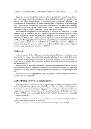 CAPÍTULO 21. ALGUNAS PALABRAS Y FRASES CONFUSAS QUE VALE LA PENA EVITAR

202

Si quieres pensar con claridad en las cuestiones que plantean las patentes, el copyright y las marcas registradas, o incluso aprender qué dictan estas leyes, el primer paso
consiste en olvidarte de que alguna vez oíste la expresión «propiedad intelectual» y tratar cada una de las cuestiones de forma independiente. Para ofrecer una información
clara y fomentar un pensamiento lúcido, nunca hables o escribas sobre «propiedad intelectual»; en lugar de eso, expón el tema de manera concreta sobre el copyright, las
patentes o cualquier otra ley especíﬁca a la que te estás reﬁriendo.
De acuerdo con el profesor Mark Lemley de la Facultad de Derecho de la Universidad de Tejas, el extendido uso de la expresión «propiedad intelectual» es una manía
reciente, surgida en 1967 en la fundación de la Organización Mundial de la Propiedad
Intelectual3 (OMPI, o WIPO, en sus siglas en inglés). La OMPI deﬁende los intereses de
los titulares del copyright, patentes y marcas registradas, presionando a los gobiernos
para aumentar su poder. Uno de los tratados de la OMPI sigue la línea de la Digital Millenium Copyright Act que se ha utilizado en los Estados Unidos para censurar algunos
paquetes muy útiles de software libre en EE.UU.4

Protección
A los abogados de los editores les encanta utilizar el término «protección» para
describir el «copyright». Esta palabra lleva implícita la idea de que evita la destrucción
o el sufrimiento; por lo tanto, impulsa a la gente a identiﬁcarse con el propietario y el
editor, que se beneﬁcian del «copyright», en lugar de identiﬁcarse con los usuarios que
son restringidos por él.
Es fácil evitar el término «protección» y utilizar expresiones neutrales en su lugar.
Por ejemplo, en lugar de «la protección del copyright permanece vigente por un tiempo
prolongado», puedes decir, «el copyright permanece vigente por un tiempo prolongado».
Si quieres criticar el copyright en lugar de apoyarlo, puedes emplear la expresión
«restricciones del copyright».

RAND (razonable y no discriminatoria)
Los organismos de estandarización, que promulgan estándares restringidos de patentes que prohíben el software libre, suelen llevar a cabo una política para la obtención
de licencias de patentes que requiere el pago de una tasa ﬁja por cada copia hecha de un
programa que cumpla esos estándares. A menudo se reﬁeren a dichas licencias con el
término «RAND», que son las siglas de Reasonable And Non-Discriminatory («razonable
y no discriminatoria»).
3
Véase la nota 123 de su reseña de marzo de 1997, en la revista de Derecho de Tejas, de Romantic
Autorship and the Rhetoric of Property de James Boyle.
4

Visita http://www.wipout.net para informarte sobre una campaña contra la OMPI.

 