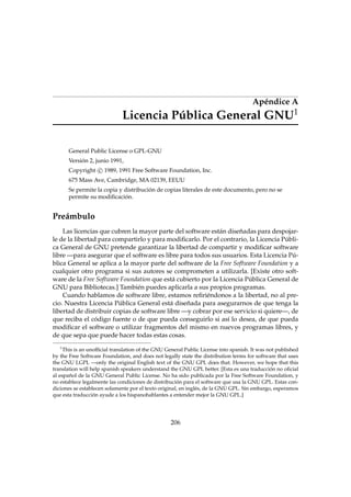 Apéndice A
1

Licencia Pública General GNU
General Public License o GPL-GNU
Versión 2, junio 1991,
Copyright c 1989, 1991 Free Software Foundation, Inc.
675 Mass Ave, Cambridge, MA 02139, EEUU
Se permite la copia y distribución de copias literales de este documento, pero no se
permite su modiﬁcación.

Preámbulo
Las licencias que cubren la mayor parte del software están diseñadas para despojarle de la libertad para compartirlo y para modiﬁcarlo. Por el contrario, la Licencia Pública General de GNU pretende garantizar la libertad de compartir y modiﬁcar software
libre —para asegurar que el software es libre para todos sus usuarios. Esta Licencia Pública General se aplica a la mayor parte del software de la Free Software Foundation y a
cualquier otro programa si sus autores se comprometen a utilizarla. [Existe otro software de la Free Software Foundation que está cubierto por la Licencia Pública General de
GNU para Bibliotecas.] También puedes aplicarla a sus propios programas.
Cuando hablamos de software libre, estamos reﬁriéndonos a la libertad, no al precio. Nuestra Licencia Pública General está diseñada para asegurarnos de que tenga la
libertad de distribuir copias de software libre —y cobrar por ese servicio si quiere—, de
que reciba el código fuente o de que pueda conseguirlo si así lo desea, de que pueda
modiﬁcar el software o utilizar fragmentos del mismo en nuevos programas libres, y
de que sepa que puede hacer todas estas cosas.
1

This is an unofﬁcial translation of the GNU General Public License into spanish. It was not published
by the Free Software Foundation, and does not legally state the distribution terms for software that uses
the GNU LGPL —only the original English text of the GNU GPL does that. However, we hope that this
translation will help spanish speakers understand the GNU GPL better. [Esta es una traducción no oﬁcial
al español de la GNU General Public License. No ha sido publicada por la Free Software Foundation, y
no establece legalmente las condiciones de distribución para el software que usa la GNU GPL. Estas condiciones se establecen solamente por el texto original, en inglés, de la GNU GPL. Sin embargo, esperamos
que esta traducción ayude a los hispanohablantes a entender mejor la GNU GPL.]

206

 