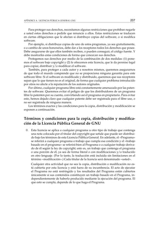 APÉNDICE A. LICENCIA PÚBLICA GENERAL GNU

207

Para proteger sus derechos, necesitamos algunas restricciones que prohíban negarle
a usted estos derechos o pedirle que renuncie a ellos. Estas restricciones se traducen
en ciertas obligaciones que le afectan si distribuye copias del software, o si modiﬁca
software.
Por ejemplo, si distribuye copias de uno de estos programas, ya sea gratuitamente,
o a cambio de unos honorarios, debe dar a los receptores todos los derechos que posee.
Debe asegurarse de que ellos también reciben, o pueden conseguir, el código fuente. Y
debe mostrarles estas condiciones de forma que conozcan sus derechos.
Protegemos sus derechos por medio de la combinación de dos medidas: (1) ponemos el software bajo copyright y (2) le ofrecemos esta licencia, que le da permiso legal
para copiar, distribuir y/o modiﬁcar el software.
También, para proteger a cada autor y a nosotros mismos, queremos asegurarnos
de que todo el mundo comprende que no se proporciona ninguna garantía para este
software libre. Si el software es modiﬁcado y distribuido, queremos que sus receptores
sepan que lo que tienen no es el original, de forma que cualquier problema introducido
por otros no afecte a la reputación de los autores originales.
Por último, cualquier programa libre está constantemente amenazado por las patentes de software. Queremos evitar el peligro de que los distribuidores de un programa
libre lo patenten por su cuenta, convirtiendo así el programa en propietario. Para evitar
esto, hemos dejado claro que cualquier patente debe ser registrada para el libre uso, o
no ser registrada de ninguna manera.
Los términos exactos y las condiciones para la copia, distribución y modiﬁcación se
exponen a continuación.

Términos y condiciones para la copia, distribución y modiﬁcación de la Licencia Pública General de GNU
0.

Esta licencia se aplica a cualquier programa u otro tipo de trabajo que contenga
una nota colocada por el titular del copyright que señale que puede ser distribuido bajo los términos de esta Licencia Pública General. En adelante, el «Programa»
se referirá a cualquier programa o trabajo que cumpla esa condición y el «trabajo
basado en el programa» se referirá bien al Programa o a cualquier trabajo derivado de él según la ley de copyright; esto es, un trabajo que contenga el programa
o una porción de él, ya sea de forma literal o con modiﬁcaciones y/o traducido
en otro lenguaje. (Por lo tanto, la traducción está incluida sin limitaciones en el
término «modiﬁcación».) Cada titular de la licencia será denominado «usted».
Cualquier otra actividad que no sea la copia, distribución o modiﬁcación no está cubierta por esta licencia y está fuera de su incumbencia. El acto de ejecutar
el Programa no está restringido y los resultados del Programa están cubiertos
únicamente si sus contenidos constituyen un trabajo basado en el Programa, independientemente de haberlo producido mediante la ejecución del programa. El
que esto se cumpla, depende de lo que haga el Programa.

 