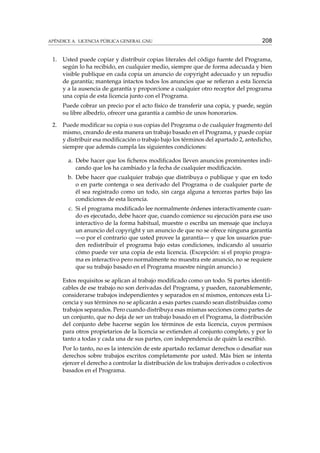 APÉNDICE A. LICENCIA PÚBLICA GENERAL GNU

1.

208

Usted puede copiar y distribuir copias literales del código fuente del Programa,
según lo ha recibido, en cualquier medio, siempre que de forma adecuada y bien
visible publique en cada copia un anuncio de copyright adecuado y un repudio
de garantía; mantenga intactos todos los anuncios que se reﬁeran a esta licencia
y a la ausencia de garantía y proporcione a cualquier otro receptor del programa
una copia de esta licencia junto con el Programa.
Puede cobrar un precio por el acto físico de transferir una copia, y puede, según
su libre albedrío, ofrecer una garantía a cambio de unos honorarios.

2.

Puede modiﬁcar su copia o sus copias del Programa o de cualquier fragmento del
mismo, creando de esta manera un trabajo basado en el Programa, y puede copiar
y distribuir esa modiﬁcación o trabajo bajo los términos del apartado 2, antedicho,
siempre que además cumpla las siguientes condiciones:
a. Debe hacer que los ﬁcheros modiﬁcados lleven anuncios prominentes indicando que los ha cambiado y la fecha de cualquier modiﬁcación.
b. Debe hacer que cualquier trabajo que distribuya o publique y que en todo
o en parte contenga o sea derivado del Programa o de cualquier parte de
él sea registrado como un todo, sin carga alguna a terceras partes bajo las
condiciones de esta licencia.
c. Si el programa modiﬁcado lee normalmente órdenes interactivamente cuando es ejecutado, debe hacer que, cuando comience su ejecución para ese uso
interactivo de la forma habitual, muestre o escriba un mensaje que incluya
un anuncio del copyright y un anuncio de que no se ofrece ninguna garantía
—o por el contrario que usted provee la garantía— y que los usuarios pueden redistribuir el programa bajo estas condiciones, indicando al usuario
cómo puede ver una copia de esta licencia. (Excepción: si el propio programa es interactivo pero normalmente no muestra este anuncio, no se requiere
que su trabajo basado en el Programa muestre ningún anuncio.)
Estos requisitos se aplican al trabajo modiﬁcado como un todo. Si partes identiﬁcables de ese trabajo no son derivadas del Programa, y pueden, razonablemente,
considerarse trabajos independientes y separados en sí mismos, entonces esta Licencia y sus términos no se aplicarán a esas partes cuando sean distribuidas como
trabajos separados. Pero cuando distribuya esas mismas secciones como partes de
un conjunto, que no deja de ser un trabajo basado en el Programa, la distribución
del conjunto debe hacerse según los términos de esta licencia, cuyos permisos
para otros propietarios de la licencia se extienden al conjunto completo, y por lo
tanto a todas y cada una de sus partes, con independencia de quién la escribió.
Por lo tanto, no es la intención de este apartado reclamar derechos o desaﬁar sus
derechos sobre trabajos escritos completamente por usted. Más bien se intenta
ejercer el derecho a controlar la distribución de los trabajos derivados o colectivos
basados en el Programa.

 