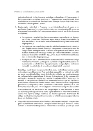 APÉNDICE A. LICENCIA PÚBLICA GENERAL GNU

209

Además, el simple hecho de reunir un trabajo no basado en el Programa con el
Programa —o con un trabajo basado en el Programa— en un volumen de almacenamiento o en un medio de distribución no hace que dicho trabajo entre dentro
del ámbito cubierto por esta licencia.
3.

Puede copiar y distribuir el Programa —o un trabajo basado en él, según se especiﬁca en el apartado 3—, como código objeto o en formato ejecutable según los
términos de los apartados 2 y 3, siempre que además cumpla una de las siguientes
condiciones:
a. Acompañarlo con el código fuente completo correspondiente, en formato
electrónico, que debe ser distribuido según se especiﬁca en los apartados 2 y
3 de esta Licencia en un medio habitualmente utilizado para el intercambio
de programas, o
b. Acompañarlo con una oferta por escrito, válida al menos durante tres años,
para proporcionar a terceros una copia completa en formato electrónico del
código fuente correspondiente, a un coste no mayor que el de realizar físicamente la distribución del código fuente, que será distribuido bajo las condiciones descritas en los apartados 2 y 3, en un medio habitualmente utilizado
para el intercambio de programas, o
c. Acompañarlo con la información que recibió ofreciendo distribuir el código
fuente correspondiente. (Esta opción se permite sólo para distribución no comercial y sólo si usted recibió el programa como código objeto o en formato
ejecutable con tal oferta, de acuerdo con el apartado b anterior.)
Por código fuente de un trabajo se entiende la forma preferida del trabajo cuando
se introducen modiﬁcaciones. Para un trabajo ejecutable, se entiende por código fuente completo el código fuente de todos los módulos que contiene, además
de cualquier ﬁchero asociado de deﬁnición de interfaces y de los guiones utilizados para controlar la compilación e instalación del ejecutable. Como excepción
especial, el código fuente distribuido no necesita incluir nada que sea distribuido
normalmente —bien como fuente, bien en forma binaria— con los componentes
principales —compilador, kernel y similares— del sistema operativo en el cual
funciona el ejecutable, a no ser que el propio componente acompañe al ejecutable.
Si la distribución del ejecutable o del código objeto se hace mediante la oferta
de un acceso para copiarlo de un cierto lugar, entonces se considera la oferta de
acceso para copiar el código fuente de ese mismo lugar como distribución del
código fuente, incluso aunque terceras partes no estén forzadas a copiar la fuente
junto con el código objeto.

4.

No puede copiar, modiﬁcar, «sublicenciar» o distribuir el Programa excepto como
prevé expresamente esta licencia. Cualquier intento de copiar, modiﬁcar, «sublicenciar» o distribuir el Programa de otra forma no es válida, y hará que cesen

 