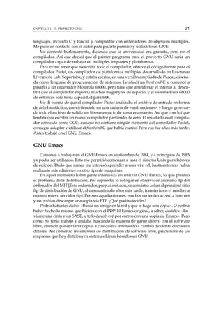 CAPÍTULO 1. EL PROYECTO GNU

21

lenguajes, incluido C y Pascal, y compatible con ordenadores de objetivos múltiples.
Me puse en contacto con el autor para pedirle permiso y utilizarlo en GNU.
Me contestó burlonamente, diciendo que la universidad era gratuita, pero no el
compilador. Así que decidí que el primer programa para el proyecto GNU sería un
compilador capaz de trabajar en múltiples lenguajes y plataformas.
Para evitar tener que reescribir todo el compilador, obtuve el código fuente para el
compilador Pastel, un compilador de plataformas múltiples desarrollado en Lawrence
Livermore Lab. Soportaba, y estaba escrito, en una versión ampliada de Pascal, diseñada como lenguaje de programación de sistemas. Le añadí un front end C y comencé a
pasarlo a un ordenador Motorola 68000, pero tuve que abandonar el intento al descubrir que el compilador requería muchos megabytes de espacio, y el sistema Unix 68000
de entonces sólo tenía capacidad para 64K.
Me di cuenta de que el compilador Pastel analizaba el archivo de entrada en forma
de árbol sintáctico, convirtiéndolo en una cadena de «instrucciones» y luego generando todo el archivo de salida sin liberar espacio de almacenamiento. Así que concluí que
tendría que escribir un nuevo compilador partiendo de cero. El resultado es el compilador conocido como GCC; aunque no contiene ningún elemento del compilador Pastel,
conseguí adaptar y utilizar el front end C que había escrito. Pero eso fue años más tarde.
Antes trabajé en el GNU Emacs.

GNU Emacs
Comencé a trabajar en el GNU Emacs en septiembre de 1984, y a principios de 1985
ya podía ser utilizado. Esto me permitió comenzar a usar el sistema Unix para labores
de edición. Dado que nunca me interesó aprender a usar vi o ed, hasta entonces había
realizado mis ediciones en otro tipo de máquinas.
En aquel momento había gente interesada en utilizar GNU Emacs, lo que planteó
el problema de la distribución. Por supuesto, lo coloqué en el servidor anónimo ftp del
ordenador del MIT [Este ordenador, prep.ai.mit.edu, se convirtió así en el principal sitio
ftp de distribución de GNU; al desmantelarlo años más tarde, transferimos el nombre a
nuestro nuevo servidor ftp]. Pero en aquel entonces, muchos no tenían acceso a Internet
y no podían descargar una copia vía FTP. ¿Qué podía decirles?
Podría haberles dicho: «Busca un amigo en la red y que te haga una copia». O podría
haber hecho lo mismo que hiciera con el PDP-10 Emacs original, a saber, decirles: «Envíame una cinta y un SASE, y te lo devolveré por correo con una copia de Emacs». Pero
como no tenía trabajo y andaba buscando la manera de ganar dinero con el software
libre, anuncié que enviaría copias a cualquiera interesado a cambio de ciento cincuenta
dólares. Así comenzó mi empresa de distribución de software libre, precursora de las
empresas que hoy distribuyen sistemas Linux basados en GNU.

 