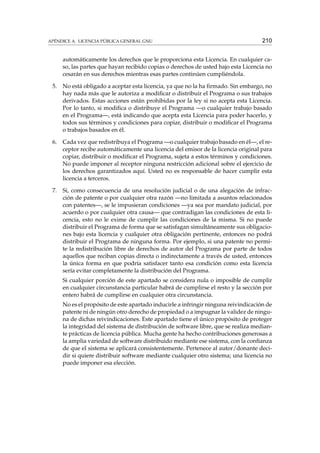 APÉNDICE A. LICENCIA PÚBLICA GENERAL GNU

210

automáticamente los derechos que le proporciona esta Licencia. En cualquier caso, las partes que hayan recibido copias o derechos de usted bajo esta Licencia no
cesarán en sus derechos mientras esas partes continúen cumpliéndola.
5.

No está obligado a aceptar esta licencia, ya que no la ha ﬁrmado. Sin embargo, no
hay nada más que le autoriza a modiﬁcar o distribuir el Programa o sus trabajos
derivados. Estas acciones están prohibidas por la ley si no acepta esta Licencia.
Por lo tanto, si modiﬁca o distribuye el Programa —o cualquier trabajo basado
en el Programa—, está indicando que acepta esta Licencia para poder hacerlo, y
todos sus términos y condiciones para copiar, distribuir o modiﬁcar el Programa
o trabajos basados en él.

6.

Cada vez que redistribuya el Programa —o cualquier trabajo basado en él—, el receptor recibe automáticamente una licencia del emisor de la licencia original para
copiar, distribuir o modiﬁcar el Programa, sujeta a estos términos y condiciones.
No puede imponer al receptor ninguna restricción adicional sobre el ejercicio de
los derechos garantizados aquí. Usted no es responsable de hacer cumplir esta
licencia a terceros.

7.

Si, como consecuencia de una resolución judicial o de una alegación de infracción de patente o por cualquier otra razón —no limitada a asuntos relacionados
con patentes—, se le impusieran condiciones —ya sea por mandato judicial, por
acuerdo o por cualquier otra causa— que contradigan las condiciones de esta licencia, esto no le exime de cumplir las condiciones de la misma. Si no puede
distribuir el Programa de forma que se satisfagan simultáneamente sus obligaciones bajo esta licencia y cualquier otra obligación pertinente, entonces no podrá
distribuir el Programa de ninguna forma. Por ejemplo, si una patente no permite la redistribución libre de derechos de autor del Programa por parte de todos
aquellos que reciban copias directa o indirectamente a través de usted, entonces
la única forma en que podría satisfacer tanto esa condición como esta licencia
sería evitar completamente la distribución del Programa.
Si cualquier porción de este apartado se considera nula o imposible de cumplir
en cualquier circunstancia particular habrá de cumplirse el resto y la sección por
entero habrá de cumplirse en cualquier otra circunstancia.
No es el propósito de este apartado inducirle a infringir ninguna reivindicación de
patente ni de ningún otro derecho de propiedad o a impugnar la validez de ninguna de dichas reivindicaciones. Este apartado tiene el único propósito de proteger
la integridad del sistema de distribución de software libre, que se realiza mediante prácticas de licencia pública. Mucha gente ha hecho contribuciones generosas a
la amplia variedad de software distribuido mediante ese sistema, con la conﬁanza
de que el sistema se aplicará consistentemente. Pertenece al autor/donante decidir si quiere distribuir software mediante cualquier otro sistema; una licencia no
puede imponer esa elección.

 