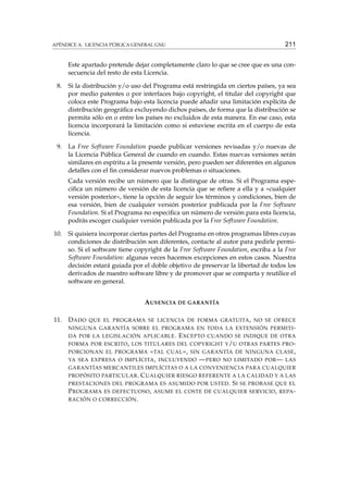 211

APÉNDICE A. LICENCIA PÚBLICA GENERAL GNU

Este apartado pretende dejar completamente claro lo que se cree que es una consecuencia del resto de esta Licencia.
8.

Si la distribución y/o uso del Programa está restringida en ciertos países, ya sea
por medio patentes o por interfaces bajo copyright, el titular del copyright que
coloca este Programa bajo esta licencia puede añadir una limitación explícita de
distribución geográﬁca excluyendo dichos países, de forma que la distribución se
permita sólo en o entre los países no excluidos de esta manera. En ese caso, esta
licencia incorporará la limitación como si estuviese escrita en el cuerpo de esta
licencia.

9.

La Free Software Foundation puede publicar versiones revisadas y/o nuevas de
la Licencia Pública General de cuando en cuando. Estas nuevas versiones serán
similares en espíritu a la presente versión, pero pueden ser diferentes en algunos
detalles con el ﬁn considerar nuevos problemas o situaciones.
Cada versión recibe un número que la distingue de otras. Si el Programa especiﬁca un número de versión de esta licencia que se reﬁere a ella y a «cualquier
versión posterior», tiene la opción de seguir los términos y condiciones, bien de
esa versión, bien de cualquier versión posterior publicada por la Free Software
Foundation. Si el Programa no especiﬁca un número de versión para esta licencia,
podrás escoger cualquier versión publicada por la Free Software Foundation.

10.

Si quisiera incorporar ciertas partes del Programa en otros programas libres cuyas
condiciones de distribución son diferentes, contacte al autor para pedirle permiso. Si el software tiene copyright de la Free Software Foundation, escriba a la Free
Software Foundation: algunas veces hacemos excepciones en estos casos. Nuestra
decisión estará guiada por el doble objetivo de preservar la libertad de todos los
derivados de nuestro software libre y de promover que se comparta y reutilice el
software en general.
A USENCIA DE GARANTÍA

11.

D ADO

QUE EL PROGRAMA SE LICENCIA DE FORMA GRATUITA , NO SE OFRECE

NINGUNA GARANTÍA SOBRE EL PROGRAMA EN TODA LA EXTENSIÓN PERMITI DA POR LA LEGISLACIÓN APLICABLE .

E XCEPTO

CUANDO SE INDIQUE DE OTRA

FORMA POR ESCRITO , LOS TITULARES DEL COPYRIGHT Y / U OTRAS PARTES PRO -

« TAL CUAL », SIN GARANTÍA DE NINGUNA CLASE ,
IMPLÍCITA , INCLUYENDO — PERO NO LIMITADO POR — LAS

PORCIONAN EL PROGRAMA
YA SEA EXPRESA O

GARANTÍAS MERCANTILES IMPLÍCITAS O A LA CONVENIENCIA PARA CUALQUIER
PROPÓSITO PARTICULAR .

C UALQUIER RIESGO REFERENTE A LA CALIDAD Y A LAS
S I SE PROBASE QUE EL
P ROGRAMA ES DEFECTUOSO , ASUME EL COSTE DE CUALQUIER SERVICIO , REPA RACIÓN O CORRECCIÓN .
PRESTACIONES DEL PROGRAMA ES ASUMIDO POR USTED .

 