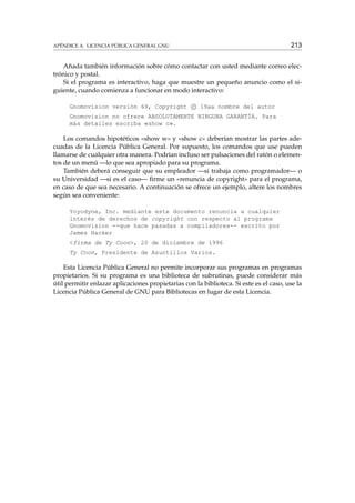 APÉNDICE A. LICENCIA PÚBLICA GENERAL GNU

213

Añada también información sobre cómo contactar con usted mediante correo electrónico y postal.
Si el programa es interactivo, haga que muestre un pequeño anuncio como el siguiente, cuando comienza a funcionar en modo interactivo:
Gnomovision versión 69, Copyright c 19aa nombre del autor
Gnomovision no ofrece ABSOLUTAMENTE NINGUNA GARANTÍA. Para
más detalles escriba «show c».

Los comandos hipotéticos «show w» y «show c» deberían mostrar las partes adecuadas de la Licencia Pública General. Por supuesto, los comandos que use pueden
llamarse de cualquier otra manera. Podrían incluso ser pulsaciones del ratón o elementos de un menú —lo que sea apropiado para su programa.
También deberá conseguir que su empleador —si trabaja como programador— o
su Universidad —si es el caso— ﬁrme un «renuncia de copyright» para el programa,
en caso de que sea necesario. A continuación se ofrece un ejemplo, altere los nombres
según sea conveniente:
Yoyodyne, Inc. mediante este documento renuncia a cualquier
interés de derechos de copyright con respecto al programa
Gnomovision --que hace pasadas a compiladores-- escrito por
James Hacker
<firma de Ty Coon>, 20 de diciembre de 1996
Ty Coon, Presidente de Asuntillos Varios.

Esta Licencia Pública General no permite incorporar sus programas en programas
propietarios. Si su programa es una biblioteca de subrutinas, puede considerar más
útil permitir enlazar aplicaciones propietarias con la biblioteca. Si este es el caso, use la
Licencia Pública General de GNU para Bibliotecas en lugar de esta Licencia.

 