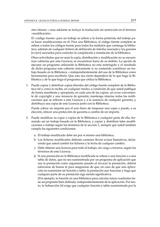 APÉNDICE B. LICENCIA PÚBLICA GENERAL MENOR

217

otro idioma —mas adelante se incluye la traducción sin restricción en el término
«modiﬁcación».
El «código fuente» para un trabajo se reﬁere a la forma preferida del trabajo para hacer modiﬁcaciones en él. Para una Biblioteca, el código fuente completo se
reﬁere a todos los códigos fuente para todos los módulos que contenga la biblioteca, además de cualquier ﬁchero de deﬁnición de interfaz asociado y los guiones
[scripts] asociados para controlar la compilación e instalación de la biblioteca.
Otras actividades que no sean la copia, distribución y modiﬁcación no se encuentran cubiertas por esta Licencia; se encuentran fuera de su ámbito. La opción de
ejecutar un programa utilizando la Biblioteca no esta restringido y el resultado
de dicho programa esta cubierto únicamente si su contenido constituye un trabajo basado en la Biblioteca —independientemente del uso de la Biblioteca como
herramienta para escribirlo. Que esto sea cierto dependerá de lo que haga la Biblioteca y de lo que haga el programa que utiliza la Biblioteca.
1.

Puede copiar y distribuir copias literales del código fuente completo de la Biblioteca tal y como lo recibe, en cualquier medio, a condición de que usted publique
de forma maniﬁesta y apropiada, en cada una de las copias, un aviso conveniente de copyright y una renuncia de garantía; mantenga intactas todas las notiﬁcaciones que se reﬁeran a esta Licencia y a la ausencia de cualquier garantía; y
distribuya una copia de esta Licencia junto con la Biblioteca.
Puede cobrar un importe por el acto físico de traspasar una copia y puede, a su
elección, ofrecer una protección de garantía a cambio de un importe.

2.

Puede modiﬁcar su copia o copias de la Biblioteca o cualquier parte de ella, formando así un trabajo basado en la Biblioteca, y copiar y distribuir tales modiﬁcaciones o trabajo según los términos de la sección 1, siempre que usted también
cumpla las siguientes condiciones:
a. El trabajo modiﬁcado debe ser por si mismo una biblioteca.
b. Los ﬁcheros modiﬁcados deberán contener lleven avisos llamativos, declarando que usted cambió los ﬁcheros y la fecha de cualquier cambio.
c. Debe obtener una licencia para todo el trabajo, sin cargo a terceros, según los
términos de esta Licencia.
d. Si una prestación en la Biblioteca modiﬁcada se reﬁere a una función o a una
tabla de datos, que no sea suministrada por un programa de aplicación que
usa la prestación como argumento pasado al invocar la prestación, deberá
esforzarse de buena fe para asegurarse de que, en caso de que una aplicación no suministre tal función o tabla, la prestación aun funcione y haga que
cualquier parte de su prestación siga siendo signiﬁcativa.
(Por ejemplo, la función en una biblioteca para calcular raíces cuadradas tiene un propósito bien deﬁnido, independientemente de la aplicación. Por tanto, la Subsección 2d exige que cualquier función o tabla suministrada por la

 