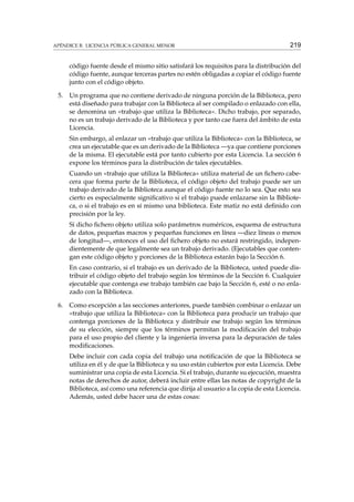 APÉNDICE B. LICENCIA PÚBLICA GENERAL MENOR

219

código fuente desde el mismo sitio satisfará los requisitos para la distribución del
código fuente, aunque terceras partes no estén obligadas a copiar el código fuente
junto con el código objeto.
5.

Un programa que no contiene derivado de ninguna porción de la Biblioteca, pero
está diseñado para trabajar con la Biblioteca al ser compilado o enlazado con ella,
se denomina un «trabajo que utiliza la Biblioteca». Dicho trabajo, por separado,
no es un trabajo derivado de la Biblioteca y por tanto cae fuera del ámbito de esta
Licencia.
Sin embargo, al enlazar un «trabajo que utiliza la Biblioteca» con la Biblioteca, se
crea un ejecutable que es un derivado de la Biblioteca —ya que contiene porciones
de la misma. El ejecutable está por tanto cubierto por esta Licencia. La sección 6
expone los términos para la distribución de tales ejecutables.
Cuando un «trabajo que utiliza la Biblioteca» utiliza material de un ﬁchero cabecera que forma parte de la Biblioteca, el código objeto del trabajo puede ser un
trabajo derivado de la Biblioteca aunque el código fuente no lo sea. Que esto sea
cierto es especialmente signiﬁcativo si el trabajo puede enlazarse sin la Biblioteca, o si el trabajo es en sí mismo una biblioteca. Este matiz no está deﬁnido con
precisión por la ley.
Si dicho ﬁchero objeto utiliza solo parámetros numéricos, esquema de estructura
de datos, pequeñas macros y pequeñas funciones en línea —diez líneas o menos
de longitud—, entonces el uso del ﬁchero objeto no estará restringido, independientemente de que legalmente sea un trabajo derivado. (Ejecutables que contengan este código objeto y porciones de la Biblioteca estarán bajo la Sección 6.
En caso contrario, si el trabajo es un derivado de la Biblioteca, usted puede distribuir el código objeto del trabajo según los términos de la Sección 6. Cualquier
ejecutable que contenga ese trabajo también cae bajo la Sección 6, esté o no enlazado con la Biblioteca.

6.

Como excepción a las secciones anteriores, puede también combinar o enlazar un
«trabajo que utiliza la Biblioteca» con la Biblioteca para producir un trabajo que
contenga porciones de la Biblioteca y distribuir ese trabajo según los términos
de su elección, siempre que los términos permitan la modiﬁcación del trabajo
para el uso propio del cliente y la ingeniería inversa para la depuración de tales
modiﬁcaciones.
Debe incluir con cada copia del trabajo una notiﬁcación de que la Biblioteca se
utiliza en él y de que la Biblioteca y su uso están cubiertos por esta Licencia. Debe
suministrar una copia de esta Licencia. Si el trabajo, durante su ejecución, muestra
notas de derechos de autor, deberá incluir entre ellas las notas de copyright de la
Biblioteca, así como una referencia que dirija al usuario a la copia de esta Licencia.
Además, usted debe hacer una de estas cosas:

 