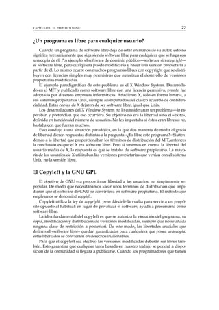 CAPÍTULO 1. EL PROYECTO GNU

22

¿Un programa es libre para cualquier usuario?
Cuando un programa de software libre deja de estar en manos de su autor, esto no
signiﬁca necesariamente que siga siendo software libre para cualquiera que se haga con
una copia de él. Por ejemplo, el software de dominio público —software sin copyright—
es software libre, pero cualquiera puede modiﬁcarlo y hacer una versión propietaria a
partir de él. Lo mismo ocurre con muchos programas libres con copyright que se distribuyen con licencias simples muy permisivas que autorizan el desarrollo de versiones
propietarias modiﬁcadas.
El ejemplo paradigmático de este problema es el X Window System. Desarrollado en el MIT y publicado como software libre con una licencia permisiva, pronto fue
adoptado por diversas empresas informáticas. Añadieron X, sólo en forma binaria, a
sus sistemas propietarios Unix, siempre acompañados del clásico acuerdo de conﬁdencialidad. Estas copias de X dejaron de ser software libre, igual que Unix.
Los desarrolladores del X Window System no lo consideraron un problema—lo esperaban y pretendían que eso ocurriera. Su objetivo no era la libertad sino el «éxito»,
deﬁnido en función del número de usuarios. No les importaba si éstos eran libres o no,
bastaba con que fueran muchos.
Esto condujo a una situación paradójica, en la que dos maneras de medir el grado
de libertad dieron respuestas distintas a la pregunta «¿Es libre este programa?» Si atendemos a la libertad que proporcionaban los términos de distribución del MIT, entonces
la conclusión es que el X era software libre. Pero si tenemos en cuenta la libertad del
usuario medio de X, la respuesta es que se trataba de software propietario. La mayoría de los usuarios de X utilizaban las versiones propietarias que venían con el sistema
Unix, no la versión libre.

El Copyleft y la GNU GPL
El objetivo de GNU era proporcionar libertad a los usuarios, no simplemente ser
popular. De modo que necesitábamos idear unos términos de distribución que impidieran que el software de GNU se convirtiera en software propietario. El método que
empleamos se denominó copyleft.
Copyleft utiliza la ley de copyright, pero dándole la vuelta para servir a un propósito opuesto al habitual: en lugar de privatizar el software, ayuda a preservarlo como
software libre.
La idea fundamental del copyleft es que se autoriza la ejecución del programa, su
copia, modiﬁcación y distribución de versiones modiﬁcadas, siempre que no se añada
ninguna clase de restricción a posteriori. De este modo, las libertades cruciales que
deﬁnen el «software libre» quedan garantizadas para cualquiera que posea una copia;
estas libertades se convierten en derechos inalienables.
Para que el copyleft sea efectivo las versiones modiﬁcadas deberán ser libres también. Esto garantiza que cualquier tarea basada en nuestro trabajo se pondrá a disposición de la comunidad si llegara a publicarse. Cuando los programadores que tienen

 