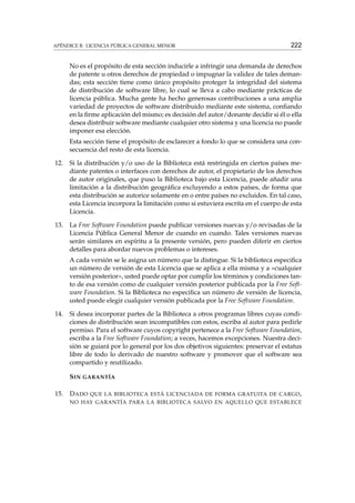 APÉNDICE B. LICENCIA PÚBLICA GENERAL MENOR

222

No es el propósito de esta sección inducirle a infringir una demanda de derechos
de patente u otros derechos de propiedad o impugnar la validez de tales demandas; esta sección tiene como único propósito proteger la integridad del sistema
de distribución de software libre, lo cual se lleva a cabo mediante prácticas de
licencia pública. Mucha gente ha hecho generosas contribuciones a una amplia
variedad de proyectos de software distribuido mediante este sistema, conﬁando
en la ﬁrme aplicación del mismo; es decisión del autor/donante decidir si él o ella
desea distribuir software mediante cualquier otro sistema y una licencia no puede
imponer esa elección.
Esta sección tiene el propósito de esclarecer a fondo lo que se considera una consecuencia del resto de esta licencia.
12.

Si la distribución y/o uso de la Biblioteca está restringida en ciertos países mediante patentes o interfaces con derechos de autor, el propietario de los derechos
de autor originales, que puso la Biblioteca bajo esta Licencia, puede añadir una
limitación a la distribución geográﬁca excluyendo a estos países, de forma que
esta distribución se autorice solamente en o entre países no excluidos. En tal caso,
esta Licencia incorpora la limitación como si estuviera escrita en el cuerpo de esta
Licencia.

13.

La Free Software Foundation puede publicar versiones nuevas y/o revisadas de la
Licencia Pública General Menor de cuando en cuando. Tales versiones nuevas
serán similares en espíritu a la presente versión, pero pueden diferir en ciertos
detalles para abordar nuevos problemas o intereses.
A cada versión se le asigna un número que la distingue. Si la biblioteca especiﬁca
un número de versión de esta Licencia que se aplica a ella misma y a «cualquier
versión posterior», usted puede optar por cumplir los términos y condiciones tanto de esa versión como de cualquier versión posterior publicada por la Free Software Foundation. Si la Biblioteca no especiﬁca un número de versión de licencia,
usted puede elegir cualquier versión publicada por la Free Software Foundation.

14.

Si desea incorporar partes de la Biblioteca a otros programas libres cuyas condiciones de distribución sean incompatibles con estos, escriba al autor para pedirle
permiso. Para el software cuyos copyright pertenece a la Free Software Foundation,
escriba a la Free Software Foundation; a veces, hacemos excepciones. Nuestra decisión se guiará por lo general por los dos objetivos siguientes: preservar el estatus
libre de todo lo derivado de nuestro software y promover que el software sea
compartido y reutilizado.
S IN GARANTÍA

15.

D ADO

QUE LA BIBLIOTECA ESTÁ LICENCIADA DE FORMA GRATUITA DE CARGO ,

NO HAY GARANTÍA PARA LA BIBLIOTECA SALVO EN AQUELLO QUE ESTABLECE

 