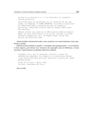 APÉNDICE B. LICENCIA PÚBLICA GENERAL MENOR

224

ya sea en su versión 2 o -- a su elección-- en cualquier
versión posterior.
Esta biblioteca se distribuya con la intención de que sea
usada, sin embargo no TIENE GARANTÍA; incluidas la garantías
de comerciabilidad y conveniencia para un propósito
particular. Véase GNU Licencia Pública General Menor para
más detalles.
Deberá recibir una copia de la GNU Licencia Pública General
Menor con esta biblioteca; si no es así, escriba a la Free
Software Foundation, Inc., 59 Temple Place, Suite 330,
Boston, Ma 02111-1307 USA.

Añada también información sobre como contactar con usted mediante correo electrónico y postal.
Debería incluir también su empleo —si trabaja como programador— o sus estudios,
si tiene alguno, para ﬁrmar una «renuncia de copyright» para la biblioteca, si fuese
necesario. Aquí tenemos un ejemplo; altere los nombres:
Yoyodyne, Inc., por la presente, renuncia a todos sus
derechos de copyright con respecto a la biblioteca «Frob»
--una biblioteca para pellizcar granitos-- escrita por James
Random Hacker.
firma de Ty Coon, 1 April 1990
Ty Coon, Presidente de Vicio

¡Eso es todo!

 