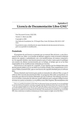 Apéndice C
1

Licencia de Documentación Libre GNU
Free Document License, GNU-FDL
Versión 1.1, Marzo de 2000
Copyright c 2000
Free Software Foundation, Inc. 59 Temple Place, Suite 330, Boston, MA 02111-1307
USA
Se permite la copia y distribución de copias literales de este documento de licencia,
pero no se permite su modiﬁcación.

Preámbulo
El propósito de esta licencia es permitir que un manual, libro de texto, u otro documento escrito sea «libre» en el sentido de libertad: asegurar a todo el mundo la libertad
efectiva de copiarlo y redistribuirlo, con o sin modiﬁcaciones, de manera comercial o
no. En segundo término, esta licencia preserva para el autor o para quien lo publique
una manera de obtener reconocimiento por su trabajo, al tiempo que no se les hace
responsables de las modiﬁcaciones realizadas por terceros.
Esta licencia es una especie de «copyleft», lo que signiﬁca que los trabajos derivados
del documento deben a su vez ser libres en el mismo sentido. Esta complementa a la Licencia Pública General GNU, que es una licencia de copyleft diseñada para el software
libre.
Hemos diseñado esta Licencia para usarla en manuales de software libre, ya que el
software libre necesita documentación libre: un programa libre debe acompañarse con
manuales que ofrezcan la mismas libertades que da el software. Sin embargo esta licencia no se limita a manuales de software; puede utilizarse para cualquier trabajo textual,
sin tener en cuenta su temática o si se publica como libro impreso. Recomendamos esta
1
This is an unofﬁcial translation of the GNU Fre Document License into spanish. It was not published
by the Free Software Foundation, and does not legally state the distribution terms that uses the GNU FDL
—only the original English text of the GNU FDL does that. [Esta es una traducción no oﬁcial al español
de la GNU Free Document License. No ha sido publicada por la Free Software Foundation, y no establece
legalmente las condiciones de distribución de manuales y documentación para el software que usa la GNU
FDL. Estas condiciones se establecen solamente por el texto original, en inglés, de la GNU FDL.]

225

 