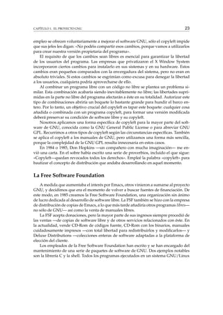 CAPÍTULO 1. EL PROYECTO GNU

23

empleo se ofrecen voluntariamente a mejorar el software GNU, sólo el copyleft impide
que sus jefes les digan: «No podéis compartir esos cambios, porque vamos a utilizarlos
para crear nuestra versión propietaria del programa».
El requisito de que los cambios sean libres es esencial para garantizar la libertad
de los usuarios del programa. Las empresas que privatizaron el X Window System
incorporaron ciertos cambios para instalarlo en sus sistemas y en su hardware. Estos
cambios eran pequeños comparados con la envergadura del sistema, pero no eran en
absoluto triviales. Si estos cambios se esgrimían como excusa para denegar la libertad
a los usuarios, cualquiera podría aprovecharse de ello.
Al combinar un programa libre con un código no libre se plantea un problema similar. Esta combinación acabaría siendo inevitablemente no libre; las libertades suprimidas en la parte no libre del programa afectarán a éste en su totalidad. Autorizar este
tipo de combinaciones abriría un boquete lo bastante grande para hundir el barco entero. Por lo tanto, un objetivo crucial del copyleft es tapar este boquete: cualquier cosa
añadida o combinada con un programa copyleft, para formar una versión modiﬁcada
deberá preservar su condición de software libre y su copyleft.
Nosotros aplicamos una forma especíﬁca de copyleft para la mayor parte del software de GNU, conocida como la GNU General Public License o para abreviar GNU
GPL. Recurrimos a otros tipos de copyleft según las circunstancias especíﬁcas. También
se aplica el copyleft a los manuales de GNU, pero utilizamos una forma más sencilla,
porque la complejidad de la GNU GPL resulta innecesaria en estos casos.
En 1984 o 1985, Don Hopkins —un compañero con mucha imaginación— me envió una carta. En el sobre había escrito una serie de proverbios, incluido el que sigue:
«Copyleft—quedan revocados todos los derechos». Empleé la palabra «copyleft» para
bautizar el concepto de distribución que andaba desarrollando en aquel momento.

La Free Software Foundation
A medida que aumentaba el interés por Emacs, otros vinieron a sumarse al proyecto
GNU, y decidimos que era el momento de volver a buscar fuentes de ﬁnanciación. De
este modo, en 1985 creamos la Free Software Foundation, una organización sin ánimo
de lucro dedicada al desarrollo de software libre. La FSF también se hizo con la empresa
de distribución de copias de Emacs, a lo que más tarde añadiría otros programas libres—
no sólo de GNU— así como la venta de manuales libres.
La FSF acepta donaciones, pero la mayor parte de sus ingresos siempre procedió de
las ventas —de copias de software libre y de otros servicios relacionados con éste. En
la actualidad, vende CD-Rom de códigos fuente, CD-Rom con los binarios, manuales
cuidadosamente impresos —con total libertad para redistribuirlos y modiﬁcarlos— y
Deluxe Distributions —colecciones enteras de software adaptadas a la plataforma de
elección del cliente.
Los empleados de la Free Software Foundation han escrito y se han encargado del
mantenimiento de una serie de paquetes de software de GNU. Dos ejemplos notables
son la librería C y la shell. Todos los programas ejecutados en un sistema GNU/Linux

 