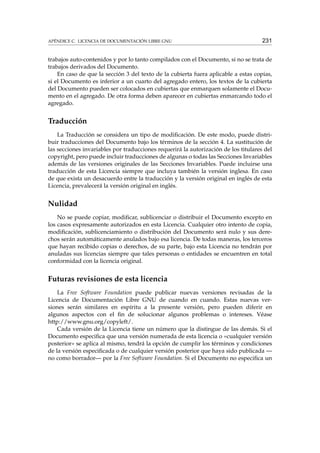 APÉNDICE C. LICENCIA DE DOCUMENTACIÓN LIBRE GNU

231

trabajos auto-contenidos y por lo tanto compilados con el Documento, si no se trata de
trabajos derivados del Documento.
En caso de que la sección 3 del texto de la cubierta fuera aplicable a estas copias,
si el Documento es inferior a un cuarto del agregado entero, los textos de la cubierta
del Documento pueden ser colocados en cubiertas que enmarquen solamente el Documento en el agregado. De otra forma deben aparecer en cubiertas enmarcando todo el
agregado.

Traducción
La Traducción se considera un tipo de modiﬁcación. De este modo, puede distribuir traducciones del Documento bajo los términos de la sección 4. La sustitución de
las secciones invariables por traducciones requerirá la autorización de los titulares del
copyright, pero puede incluir traducciones de algunas o todas las Secciones Invariables
además de las versiones originales de las Secciones Invariables. Puede incluirse una
traducción de esta Licencia siempre que incluya también la versión inglesa. En caso
de que exista un desacuerdo entre la traducción y la versión original en inglés de esta
Licencia, prevalecerá la versión original en inglés.

Nulidad
No se puede copiar, modiﬁcar, sublicenciar o distribuir el Documento excepto en
los casos expresamente autorizados en esta Licencia. Cualquier otro intento de copia,
modiﬁcación, sublicenciamiento o distribución del Documento será nulo y sus derechos serán automáticamente anulados bajo esa licencia. De todas maneras, los terceros
que hayan recibido copias o derechos, de su parte, bajo esta Licencia no tendrán por
anuladas sus licencias siempre que tales personas o entidades se encuentren en total
conformidad con la licencia original.

Futuras revisiones de esta licencia
La Free Software Foundation puede publicar nuevas versiones revisadas de la
Licencia de Documentación Libre GNU de cuando en cuando. Estas nuevas versiones serán similares en espíritu a la presente versión, pero pueden diferir en
algunos aspectos con el ﬁn de solucionar algunos problemas o intereses. Véase
http://www.gnu.org/copyleft/.
Cada versión de la Licencia tiene un número que la distingue de las demás. Si el
Documento especiﬁca que una versión numerada de esta licencia o «cualquier versión
posterior» se aplica al mismo, tendrá la opción de cumplir los términos y condiciones
de la versión especiﬁcada o de cualquier versión posterior que haya sido publicada —
no como borrador— por la Free Software Foundation. Si el Documento no especiﬁca un

 