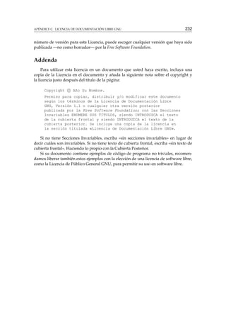 APÉNDICE C. LICENCIA DE DOCUMENTACIÓN LIBRE GNU

232

número de versión para esta Licencia, puede escoger cualquier versión que haya sido
publicada —no como borrador— por la Free Software Foundation.

Addenda
Para utilizar esta licencia en un documento que usted haya escrito, incluya una
copia de la Licencia en el documento y añada la siguiente nota sobre el copyright y
la licencia justo después del título de la página:
Copyright c Año Su Nombre.
Permiso para copiar, distribuir y/o modificar este documento
según los términos de la Licencia de Documentación Libre
GNU, Versión 1.1 o cualquier otra versión posterior
publicada por la Free Software Foundation; con las Secciones
Invariables ENUMERE SUS TÍTULOS, siendo INTRODUZCA el texto
de la cubierta frontal y siendo INTRODUZCA el texto de la
cubierta posterior. Se incluye una copia de la licencia en
la sección titulada «Licencia de Documentación Libre GNU».

Si no tiene Secciones Invariables, escriba «sin secciones invariables» en lugar de
decir cuáles son invariables. Si no tiene texto de cubierta frontal, escriba «sin texto de
cubierta frontal». Haciendo lo propio con la Cubierta Posterior.
Si su documento contiene ejemplos de código de programa no triviales, recomendamos liberar también estos ejemplos con la elección de una licencia de software libre,
como la Licencia de Público General GNU, para permitir su uso en software libre.

 