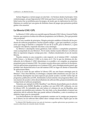CAPÍTULO 1. EL PROYECTO GNU

26

Incluso llegamos a incluir juegos en esta lista —lo hicimos desde el principio. Unix
contenía juegos, así que lógicamente GNU tenía que hacer lo propio. Pero la compatibilidad nunca fue un problema para los juegos, de modo que no replicamos los de Unix.
Optamos en cambio por una gama de distintas clases de juegos que pensamos podrán
gustar a los usuarios.

La librería GNU GPL
La librería C GNU utiliza un copyleft especial llamado GNU Library General Public
License, que autoriza el enlace de software propietario con la librería. ¿Por qué permitir
esta excepción?
No es una cuestión de principios. Ningún principio establece el derecho de los productos de software propietario a incluir nuestro código —¿por qué contribuir a un proyecto que niega el derecho a compartir? El uso de la LGPL para la librería C, o para
cualquier otra librería, responde más bien a una estrategia.
La librería C desempeña tareas genéricas; todo sistema o compilador propietario
viene acompañado de una librería C. Por lo tanto, limitar nuestra librería C al software
libre no reportaría ninguna ventaja para éste —hubiera desalentado el uso de nuestra
librería.
Nuestro sistema es una excepción a este respecto: en el sistema GNU —incluido
GNU/Linux—, la librería C GNU es la única en C. Por lo que los términos de distribución de la librería C GNU determinan si es posible o no compilar un programa
propietario para el sistema GNU. No existen razones éticas para autorizar la incorporación de aplicaciones propietarias en el sistema GNU, pero estratégicamente parece que
prohibir esto desincentivaría el uso del sistema GNU en lugar de alentar el desarrollo
de aplicaciones libres.
Esta es la razón de que utilizar la Library GPL sea una buena estrategia para la
librería C. Para otras librerías, la estrategia a adoptar debe estudiarse caso por caso. Si
una librería desempeña una tarea especial que puede ayudar a escribir ciertos tipo de
programas, publicarla con GPL, limitándola exclusivamente a los programas libres, será
una manera de ayudar a otros desarrolladores de software libre, proporcionándoles una
ventaja frente al software propietario.
Tomemos por ejemplo la GNU Readline,4 una librería desarrollada para la edición
de comandos para BASH. Readline se publica con una GNU GPL ordinaria, no con
la Library GPL. Es indudable que esto reduce el volumen de uso de Readline, pero
no supone una pérdida para nosotros. Por otro lado, se ha desarrollado al menos una
aplicación útil en software libre que puede utilizar la Readline, y esto sí constituye un
auténtico logro para la comunidad.
Los desarrolladores de software propietario cuentan con la ventaja que proporciona el dinero; los de software libre deben idear ventajas entre ellos. Espero que un día
4

La librería GNU Readline provee una serie de funciones a aquellas aplicaciones que permitan a sus
usuarios editar líneas de comando desde el teclado.

 