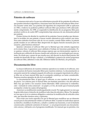 CAPÍTULO 1. EL PROYECTO GNU

31

Patentes de software
La amenaza más seria a la que nos enfrentamos procede de las patentes de software,
que pueden introducir algoritmos y funciones fuera del alcance del software libre al menos durante veinte años. Las patentes del algoritmo de compresión LZW se aplicaron
en 1983, y todavía no podemos publicar software libre que produzca GIFs adecuadamente comprimidos. En 1998, se suspendió la distribución de un programa libre para
producir archivos de audio MP3 comprimidos bajo amenaza de una demanda judicial
por patente.
Existen formas de abordar la cuestión de las patentes: buscar pruebas que demuestren la invalidez de una patente o buscar modos alternativos para realizar una tarea.
Pero estos métodos funcionan sólo de vez en cuando; cuando fallan ambos, la patente
puede resultar en un software libre desprovisto de alguna función necesaria para los
usuarios. ¿Qué haremos entonces?
Quienes valoramos el software libre por la libertad que éste entraña seguiremos
en la misma línea. Lograremos sacar adelante el trabajo sin funciones patentadas. Pero quienes valoran el software libre porque esperan que sea técnicamente superior se
inclinarán por caliﬁcarlo de fracaso cuando este software se vea restringido por una patente. De modo que, a pesar de que resulta muy útil discutir la efectividad práctica del
modelo de desarrollo de tipo «catedral» y la ﬁabilidad y potencia de ciertos programas
de software libre, debemos ir más allá. Debemos hablar de libertad y de principios.

Documentación libre
La mayor deﬁciencia de nuestros sistemas operativos no reside en el software, sino
en la ausencia de buenos manuales libres para nuestros sistemas. La documentación es
una parte esencial de cualquier paquete de software; un paquete importante de software libre sin un buen manual libre que lo acompañe constituye un lastre considerable.
Tenemos muchos ejemplos de ello en la actualidad.
La documentación libre, al igual que el software, es una cuestión de libertad, no
de precio. Los criterios para el manual libre son bastante parecidos a los del software
libre: hay que darles a los usuarios ciertas libertades. Debe autorizarse la redistribución —incluida la venta comercial— en papel y on line, de modo que el manual pueda
acompañar a todas las copias del programa.
Autorizar su modiﬁcación resulta igualmente crucial. Por regla general, no creo que
la gente deba tener el derecho de modiﬁcar toda clase de artículos y libros. Por ejemplo,
no creo que ni tú ni yo estemos obligados a autorizar la modiﬁcación de artículos como
este, que describe nuestros actos y opiniones.
Pero existe una razón especíﬁca de que la libertad para modiﬁcar sea un elemento
crucial para la documentación relativa al software libre. Cuando los individuos ejercen
su derecho a modiﬁcar el software, y añadir o cambiar sus funciones, si son lo bastante
concienzudos cambiarán asimismo el manual —y así proporcionarán una documentación concisa y útil junto con el programa modiﬁcado. Un manual que no permita a los

 