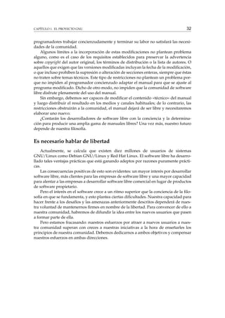 CAPÍTULO 1. EL PROYECTO GNU

32

programadores trabajar concienzudamente y terminar su labor no satisfará las necesidades de la comunidad.
Algunos límites a la incorporación de estas modiﬁcaciones no plantean problema
alguno, como es el caso de los requisitos establecidos para preservar la advertencia
sobre copyright del autor original, los términos de distribución o la lista de autores. O
aquellos que exigen que las versiones modiﬁcadas incluyan la fecha de la modiﬁcación,
o que incluso prohíben la supresión o alteración de secciones enteras, siempre que éstas
no traten sobre temas técnicos. Este tipo de restricciones no plantean un problema porque no impiden al programador concienzudo adaptar el manual para que se ajuste al
programa modiﬁcado. Dicho de otro modo, no impiden que la comunidad de software
libre disfrute plenamente del uso del manual.
Sin embargo, debemos ser capaces de modiﬁcar el contenido «técnico» del manual
y luego distribuir el resultado en los medios y canales habituales; de lo contrario, las
restricciones obstruirán a la comunidad, el manual dejará de ser libre y necesitaremos
elaborar uno nuevo.
¿Contarán los desarrolladores de software libre con la conciencia y la determinación para producir una amplia gama de manuales libres? Una vez más, nuestro futuro
depende de nuestra ﬁlosofía.

Es necesario hablar de libertad
Actualmente, se calcula que existen diez millones de usuarios de sistemas
GNU/Linux como Debian GNU/Linux y Red Hat Linux. El software libre ha desarrollado tales ventajas prácticas que está ganando adeptos por razones puramente prácticas.
Las consecuencias positivas de esto son evidentes: un mayor interés por desarrollar
software libre, más clientes para las empresas de software libre y una mayor capacidad
para alentar a las empresas a desarrollar software libre comercial en lugar de productos
de software propietario.
Pero el interés en el software crece a un ritmo superior que la conciencia de la ﬁlosofía en que se fundamenta, y esto plantea ciertas diﬁcultades. Nuestra capacidad para
hacer frente a los desafíos y las amenazas anteriormente descritos dependerá de nuestra voluntad de mantenernos ﬁrmes en nombre de la libertad. Para convencer de ello a
nuestra comunidad, habremos de difundir la idea entre los nuevos usuarios que pasen
a formar parte de ella.
Pero estamos fracasando: nuestros esfuerzos por atraer a nuevos usuarios a nuestra comunidad superan con creces a nuestras iniciativas a la hora de enseñarles los
principios de nuestra comunidad. Debemos dedicarnos a ambos objetivos y compensar
nuestros esfuerzos en ambas direcciones.

 