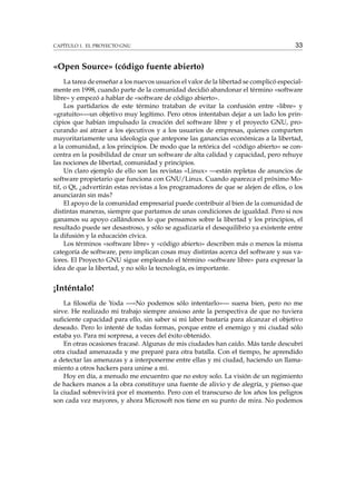 CAPÍTULO 1. EL PROYECTO GNU

33

«Open Source» (código fuente abierto)
La tarea de enseñar a los nuevos usuarios el valor de la libertad se complicó especialmente en 1998, cuando parte de la comunidad decidió abandonar el término «software
libre» y empezó a hablar de «software de código abierto».
Los partidarios de este término trataban de evitar la confusión entre «libre» y
«gratuito»—un objetivo muy legítimo. Pero otros intentaban dejar a un lado los principios que habían impulsado la creación del software libre y el proyecto GNU, procurando así atraer a los ejecutivos y a los usuarios de empresas, quienes comparten
mayoritariamente una ideología que antepone las ganancias económicas a la libertad,
a la comunidad, a los principios. De modo que la retórica del «código abierto» se concentra en la posibilidad de crear un software de alta calidad y capacidad, pero rehuye
las nociones de libertad, comunidad y principios.
Un claro ejemplo de ello son las revistas «Linux» —están repletas de anuncios de
software propietario que funciona con GNU/Linux. Cuando aparezca el próximo Motif, o Qt, ¿advertirán estas revistas a los programadores de que se alejen de ellos, o los
anunciarán sin más?
El apoyo de la comunidad empresarial puede contribuir al bien de la comunidad de
distintas maneras, siempre que partamos de unas condiciones de igualdad. Pero si nos
ganamos su apoyo callándonos lo que pensamos sobre la libertad y los principios, el
resultado puede ser desastroso, y sólo se agudizaría el desequilibrio ya existente entre
la difusión y la educación cívica.
Los términos «software libre» y «código abierto» describen más o menos la misma
categoría de software, pero implican cosas muy distintas acerca del software y sus valores. El Proyecto GNU sigue empleando el término «software libre» para expresar la
idea de que la libertad, y no sólo la tecnología, es importante.

¡Inténtalo!
La ﬁlosofía de Yoda —«No podemos sólo intentarlo»— suena bien, pero no me
sirve. He realizado mi trabajo siempre ansioso ante la perspectiva de que no tuviera
suﬁciente capacidad para ello, sin saber si mi labor bastaría para alcanzar el objetivo
deseado. Pero lo intenté de todas formas, porque entre el enemigo y mi ciudad sólo
estaba yo. Para mi sorpresa, a veces del éxito obtenido.
En otras ocasiones fracasé. Algunas de mis ciudades han caído. Más tarde descubrí
otra ciudad amenazada y me preparé para otra batalla. Con el tiempo, he aprendido
a detectar las amenazas y a interponerme entre ellas y mi ciudad, haciendo un llamamiento a otros hackers para unirse a mí.
Hoy en día, a menudo me encuentro que no estoy solo. La visión de un regimiento
de hackers manos a la obra constituye una fuente de alivio y de alegría, y pienso que
la ciudad sobrevivirá por el momento. Pero con el transcurso de los años los peligros
son cada vez mayores, y ahora Microsoft nos tiene en su punto de mira. No podemos

 