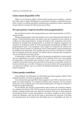 CAPÍTULO 2. EL MANIFIESTO GNU

37

Cómo estará disponible GNU
GNU no es de dominio público. Todos tendrán permiso para modiﬁcar y redistribuir GNU, pero a ningún distribuidor se le permitirá restringir su redistribución posterior. Es decir, no estarán permitidas modiﬁcaciones propietarias. Quiero asegurarme
de que todas las versiones de GNU permanezcan libres.

Por qué quieren cooperar muchos otros programadores
He encontrado muchos otros programadores que están entusiasmados con GNU y
quieren ayudar.
Muchos programadores están descontentos con la comercialización del software de
sistema. Puede permitirles ganar más dinero, pero por lo general les hace sentirse en
conﬂicto con otros programadores, en lugar de sentirse como compañeros. El acto fundamental de amistad entre programadores es el hecho de compartir programas; los
acuerdos de marketing usados de forma generalizada esencialmente prohíben a los
programadores tratar a sus semejantes como amigos. El comprador de software debe escoger entre la amistad y la obediencia a la ley. Naturalmente, muchos deciden que
la amistad es más importante. Pero aquellos que creen en la ley a menudo no se sienten
bien con ninguna de las dos opciones. Se vuelven cínicos y piensan que la programación es sólo otra forma de hacer dinero.
Al desarrollar y utilizar GNU en lugar de programas propietarios, nosotros podemos ser hospitalarios con todos y obedecer la ley. Además, GNU sirve como ejemplo
de inspiración y como bandera para conminar a otros a unirse a nosotros en el acto de
compartir. Esto puede darnos una sensación de armonía que es imposible cuando utilizamos software que no es libre. Porque para cerca de la mitad de los programadores
con quienes he hablado, este es un motivo de felicidad importante, que el dinero no
puede reemplazar.

Cómo puedes contribuir
Estoy pidiendo a los fabricantes de ordenadores que donen equipos y dinero. Estoy
pidiendo donativos en forma de programas y trabajo.
Una consecuencia que esperable si donas equipos es que GNU se ejecutará en ellos
desde una etapa temprana. Las máquinas deberán estar completas, con los sistemas
listos para su uso, probadas para uso en áreas residenciales y no requerir ventilación o
fuentes de energía soﬁsticadas.
He encontrado que muchos programadores están ansiosos de contribuir trabajando a tiempo parcial para GNU. Para la mayoría de los proyectos esta distribución de
trabajos a tiempo parcial sería muy difícil de coordinar. Pero para la tarea particular
de reemplazar Unix no existe este problema. Un sistema completo en Unix contiene
cientos de utilidades, cada una de las cuales se documenta por separado. Casi todas
las especiﬁcaciones de la interfaz han sido ﬁjadas para ser compatibles con Unix. Si

 