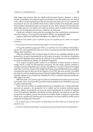 CAPÍTULO 2. EL MANIFIESTO GNU

39

debe pagar una persona. Sólo un estado policial puede forzar a obedecer a todo el
mundo. Considérese una estación espacial en donde el aire debe fabricarse con un gran
coste: cobrar a cada respirador por litro de aire quizá sea justo, pero el uso continuo de
una máscara de aire con medidor todo el día y toda la noche sería intolerable, aunque
todos pudieran permitirse pagar su consumo de aire. Tener cámaras de televisión por
todos lados para ver si se quita uno la máscara sería el colmo. Es mejor costear la planta
de aire con un impuesto por persona y desechar las máscaras.
Copiar por completo o una parte de un programa es tan natural para un programador como respirar y le es igual de productivo. Debiera ser igualmente libre.
Algunas objeciones fácilmente rebatibles a los objetivos de GNU:
—«Nadie lo usará debido a que es gratuito, ya que esto signiﬁca que no cuenta con ninguna
asistencia».
—«Se tiene que cobrar por el programa para pagar el servicio de soporte.»
Si la gente preﬁriera pagar por GNU y su servicio en vez de obtener GNU libre y
sin servicio, una empresa que ofrezca servicio a las personas que obtuvieron GNU libre
debiera tener beneﬁcios.
Debemos distinguir entre asistencia bajo la forma de un verdadero trabajo de programación y lo que es meramente llevar de la mano al usuario. En relación a la primera
no se puede depender del vendedor de software. Si tu problema no es compartido por
un número suﬁciente de clientes, el vendedor lo ignorará.
Si tu negocio requiere poder conﬁar en la asistencia, la única manera es tener el
código fuente y todas las herramientas necesarias. De este modo, puedes contratar a
cualquier persona disponible para corregir el problema; y no estar a merced de ningún
individuo. Con Unix, el precio del código fuente deja esta posibilidad fuera de cualquier
consideración para la mayoría de los negocios. Con GNU esto será sencillo. Es posible
que todavía no haya ninguna persona competente disponible, pero este problema no se
le puede imputar a los acuerdos de distribución. GNU no elimina todos los problemas,
sólo algunos de ellos.
Mientras tanto, los usuarios que no saben de ordenadores necesitan que se les lleve
de la mano: hacer cosas por ellos que ellos mismos podrían hacer fácilmente, pero que
no saben cómo hacerlas.
Estos servicios podrán ser proporcionados por compañías que vendan solamente
servicios de asesoría y de reparación. Si es verdad que los usuarios preﬁeren gastar
dinero y obtener un producto con servicio, estarán igualmente de acuerdo en adquirir
el servicio habiendo obtenido el producto de forma gratuita. Las empresas de servicios
competirán en calidad y precio; los usuarios no estarán atados a ninguna en particular.
Entre tanto, aquellos de nosotros que no necesitemos servicios debemos poder usar el
programa sin pagar por el servicio.
—«No se puede llegar a mucha gente sin publicidad y uno debe cobrar por el programa para
mantener esto».
—«No tiene sentido dar publicidad a un programa que la gente puede obtener gratuitamente».

 