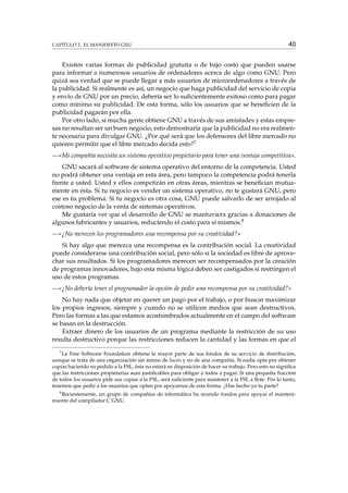 CAPÍTULO 2. EL MANIFIESTO GNU

40

Existen varias formas de publicidad gratuita o de bajo costo que pueden usarse
para informar a numerosos usuarios de ordenadores acerca de algo como GNU. Pero
quizá sea verdad que se puede llegar a más usuarios de microordenadores a través de
la publicidad. Si realmente es así, un negocio que haga publicidad del servicio de copia
y envío de GNU por un precio, debería ser lo suﬁcientemente exitoso como para pagar
como mínimo su publicidad. De esta forma, sólo los usuarios que se beneﬁcien de la
publicidad pagarán por ella.
Por otro lado, si mucha gente obtiene GNU a través de sus amistades y estas empresas no resultan ser un buen negocio, esto demostraría que la publicidad no era realmente necesaria para divulgar GNU. ¿Por qué será que los defensores del libre mercado no
quieren permitir que el libre mercado decida esto?7
—«Mi compañía necesita un sistema operativo propietario para tener una ventaja competitiva».
GNU sacará al software de sistema operativo del entorno de la competencia. Usted
no podrá obtener una ventaja en esta área, pero tampoco la competencia podrá tenerla
frente a usted. Usted y ellos competirán en otras áreas, mientras se beneﬁcian mutuamente en ésta. Si tu negocio es vender un sistema operativo, no te gustará GNU, pero
ese es tu problema. Si tu negocio es otra cosa, GNU puede salvarlo de ser arrojado al
costoso negocio de la venta de sistemas operativos.
Me gustaría ver que el desarrollo de GNU se mantuviera gracias a donaciones de
algunos fabricantes y usuarios, reduciendo el costo para sí mismos.8
—«¿No merecen los programadores una recompensa por su creatividad?»
Si hay algo que merezca una recompensa es la contribución social. La creatividad
puede considerarse una contribución social, pero sólo si la sociedad es libre de aprovechar sus resultados. Si los programadores merecen ser recompensados por la creación
de programas innovadores, bajo esta misma lógica deben ser castigados si restringen el
uso de estos programas.
—«¿No debería tener el programador la opción de pedir una recompensa por su creatividad?»
No hay nada que objetar en querer un pago por el trabajo, o por buscar maximizar
los propios ingresos, siempre y cuando no se utilicen medios que sean destructivos.
Pero las formas a las que estamos acostumbrados actualmente en el campo del software
se basan en la destrucción.
Extraer dinero de los usuarios de un programa mediante la restricción de su uso
resulta destructivo porque las restricciones reducen la cantidad y las formas en que el
7

La Free Software Foundation obtiene la mayor parte de sus fondos de su servicio de distribución,
aunque se trata de una organización sin ánimo de lucro y no de una compañía. Si nadie opta por obtener
copias haciendo su pedido a la FSL, ésta no estará en disposición de hacer su trabajo. Pero esto no signiﬁca
que las restricciones propietarias sean justiﬁcables para obligar a todos a pagar. Si una pequeña fracción
de todos los usuarios pide sus copias a la FSL, será suﬁciente para mantener a la FSL a ﬂote. Por lo tanto,
tenemos que pedir a los usuarios que opten por apoyarnos de esta forma. ¿Has hecho ya tu parte?
8
Recientemente, un grupo de compañías de informática ha reunido fondos para apoyar el mantenimiento del compilador C GNU.

 