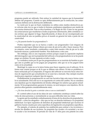 CAPÍTULO 2. EL MANIFIESTO GNU

41

programa puede ser utilizado. Esto reduce la cantidad de riqueza que la humanidad
obtiene del programa. Cuando se opta deliberadamente por la restricción, las consecuencias dañinas son la destrucción deliberada.
La razón por la que un buen ciudadano no utiliza estos medios destructivos para volverse más rico es que si todos lo hicieran, podríamos empobrecer por medio de
una mutua destrucción. Esto es ética kantiana, o la Regla de Oro. Como no me gustan
las consecuencias que resultarían si todos acapararan información, debo considerar como erróneo que alguien lo haga. Especíﬁcamente, el deseo de ser recompensado por
la creatividad de uno no justiﬁca privar al mundo en general de toda o parte de esa
creatividad.
—«¿No pasarán hambre los programadores?»
Podría responder que no se fuerza a nadie a ser programador. Casi ninguno de
nosotros puede lograr obtener dinero por estar de pie en la calle y hacer muecas. Pero
no estamos, como resultado, condenados a estar toda nuestra vida de pie en la calle
haciendo muecas y padeciendo hambre. Nos dedicamos a otra cosa.
Sin embargo, ésta es una respuesta errónea porque acepta la suposición implícita
del interrogador: que sin la propiedad del software a los programadores no se les puede
pagar un céntimo. En este supuesto es todo o nada.
La verdadera razón por la que los programadores no se morirán de hambre es porque aún es posible que se les pague por programar; sólo que no se les pagará tanto
como en la actualidad.
Restringir la copia no es la única forma para hacer negocios con el software. Es la
forma más común porque es de la que se obtiene más dinero. Si ésta se prohibiera o
fuese rechazada por el comprador, el negocio del software se movería hacia otras formas de organización que actualmente no se usan tan a menudo. Hay siempre muchos
modos para organizar cualquier tipo de negocio.
Probablemente la programación no será tan lucrativa bajo esta nueva forma como
lo es actualmente. Pero esto no es un argumento en contra del cambio. No se considera
una injusticia que los dependientes de tiendas obtengan los salarios que ganan actualmente. Si los programadores ganaran lo mismo, no será tampoco una injusticia. (En la
práctica ellos ganarán considerablemente más).
—«¿No tiene derecho la gente a controlar cómo se usa su creatividad?»
El «control sobre el uso de las ideas de uno» realmente constituye control sobre las
vidas de otras personas; y normalmente se usa para diﬁcultar más sus vidas.
La gente que ha estudiado cuidadosamente el tema de los derechos de propiedad intelectual —como los abogados— dice que no hay un derecho intrínseco a la propiedad
intelectual. Los tipos supuestos de derechos de propiedad intelectual que reconoce el
gobierno fueron creados por actos especíﬁcos de legislación con propósitos especíﬁcos.
Por ejemplo, el sistema de patentes fue establecido para animar a los inventores a
revelar los detalles de sus inventos. Su propósito fue ayudar a la sociedad y no tanto ayudar a los inventores. El periodo de vida de 17 años para una patente era corto

 