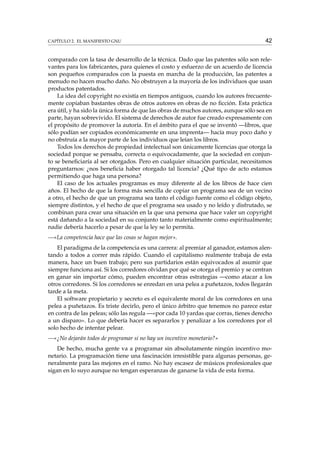 CAPÍTULO 2. EL MANIFIESTO GNU

42

comparado con la tasa de desarrollo de la técnica. Dado que las patentes sólo son relevantes para los fabricantes, para quienes el costo y esfuerzo de un acuerdo de licencia
son pequeños comparados con la puesta en marcha de la producción, las patentes a
menudo no hacen mucho daño. No obstruyen a la mayoría de los individuos que usan
productos patentados.
La idea del copyright no existía en tiempos antiguos, cuando los autores frecuentemente copiaban bastantes obras de otros autores en obras de no ﬁcción. Esta práctica
era útil, y ha sido la única forma de que las obras de muchos autores, aunque sólo sea en
parte, hayan sobrevivido. El sistema de derechos de autor fue creado expresamente con
el propósito de promover la autoría. En el ámbito para el que se inventó —libros, que
sólo podían ser copiados económicamente en una imprenta— hacía muy poco daño y
no obstruía a la mayor parte de los individuos que leían los libros.
Todos los derechos de propiedad intelectual son únicamente licencias que otorga la
sociedad porque se pensaba, correcta o equivocadamente, que la sociedad en conjunto se beneﬁciaría al ser otorgados. Pero en cualquier situación particular, necesitamos
preguntarnos: ¿nos beneﬁcia haber otorgado tal licencia? ¿Qué tipo de acto estamos
permitiendo que haga una persona?
El caso de los actuales programas es muy diferente al de los libros de hace cien
años. El hecho de que la forma más sencilla de copiar un programa sea de un vecino
a otro, el hecho de que un programa sea tanto el código fuente como el código objeto,
siempre distintos, y el hecho de que el programa sea usado y no leído y disfrutado, se
combinan para crear una situación en la que una persona que hace valer un copyright
está dañando a la sociedad en su conjunto tanto materialmente como espiritualmente;
nadie debería hacerlo a pesar de que la ley se lo permita.
—«La competencia hace que las cosas se hagan mejor».
El paradigma de la competencia es una carrera: al premiar al ganador, estamos alentando a todos a correr más rápido. Cuando el capitalismo realmente trabaja de esta
manera, hace un buen trabajo; pero sus partidarios están equivocados al asumir que
siempre funciona así. Si los corredores olvidan por qué se otorga el premio y se centran
en ganar sin importar cómo, pueden encontrar otras estrategias —como atacar a los
otros corredores. Si los corredores se enredan en una pelea a puñetazos, todos llegarán
tarde a la meta.
El software propietario y secreto es el equivalente moral de los corredores en una
pelea a puñetazos. Es triste decirlo, pero el único árbitro que tenemos no parece estar
en contra de las peleas; sólo las regula —«por cada 10 yardas que corras, tienes derecho
a un disparo». Lo que debería hacer es separarlos y penalizar a los corredores por el
solo hecho de intentar pelear.
—«¿No dejarán todos de programar si no hay un incentivo monetario?»
De hecho, mucha gente va a programar sin absolutamente ningún incentivo monetario. La programación tiene una fascinación irresistible para algunas personas, generalmente para las mejores en el ramo. No hay escasez de músicos profesionales que
sigan en lo suyo aunque no tengan esperanzas de ganarse la vida de esta forma.

 
