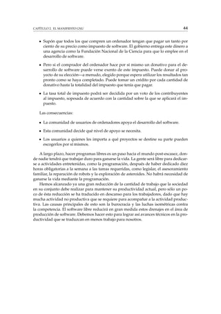 CAPÍTULO 2. EL MANIFIESTO GNU

44

Supón que todos los que compren un ordenador tengan que pagar un tanto por
ciento de su precio como impuesto de software. El gobierno entrega este dinero a
una agencia como la Fundación Nacional de la Ciencia para que lo emplee en el
desarrollo de software.
Pero si el comprador del ordenador hace por sí mismo un donativo para el desarrollo de software puede verse exento de este impuesto. Puede donar al proyecto de su elección—a menudo, elegido porque espera utilizar los resultados tan
pronto como se haya completado. Puede tomar un crédito por cada cantidad de
donativo hasta la totalidad del impuesto que tenía que pagar.
La tasa total de impuesto podrá ser decidida por un voto de los contribuyentes
al impuesto, sopesada de acuerdo con la cantidad sobre la que se aplicará el impuesto.
Las consecuencias:
La comunidad de usuarios de ordenadores apoya el desarrollo del software.
Esta comunidad decide qué nivel de apoyo se necesita.
Los usuarios a quienes les importa a qué proyectos se destine su parte pueden
escogerlos por sí mismos.
A largo plazo, hacer programas libres es un paso hacia el mundo post-escasez, donde nadie tendrá que trabajar duro para ganarse la vida. La gente será libre para dedicarse a actividades entretenidas, como la programación, después de haber dedicado diez
horas obligatorias a la semana a las tareas requeridas, como legislar, el asesoramiento
familiar, la reparación de robots y la exploración de asteroides. No habrá necesidad de
ganarse la vida mediante la programación.
Hemos alcanzado ya una gran reducción de la cantidad de trabajo que la sociedad
en su conjunto debe realizar para mantener su productividad actual, pero sólo un poco de ésta reducción se ha traducido en descanso para los trabajadores, dado que hay
mucha actividad no productiva que se requiere para acompañar a la actividad productiva. Las causas principales de esto son la burocracia y las luchas isométricas contra
la competencia. El software libre reducirá en gran medida estos drenajes en el área de
producción de software. Debemos hacer esto para lograr así avances técnicos en la productividad que se traduzcan en menos trabajo para nosotros.

 