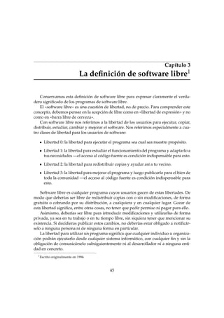 Capítulo 3
1

La deﬁnición de software libre

Conservamos esta deﬁnición de software libre para expresar claramente el verdadero signiﬁcado de los programas de software libre.
El «software libre» es una cuestión de libertad, no de precio. Para comprender este
concepto, debemos pensar en la acepción de libre como en «libertad de expresión» y no
como en «barra libre de cerveza».
Con software libre nos referimos a la libertad de los usuarios para ejecutar, copiar,
distribuir, estudiar, cambiar y mejorar el software. Nos referimos especialmente a cuatro clases de libertad para los usuarios de software:
Libertad 0: la libertad para ejecutar el programa sea cual sea nuestro propósito.
Libertad 1: la libertad para estudiar el funcionamiento del programa y adaptarlo a
tus necesidades —el acceso al código fuente es condición indispensable para esto.
Libertad 2: la libertad para redistribuir copias y ayudar así a tu vecino.
Libertad 3: la libertad para mejorar el programa y luego publicarlo para el bien de
toda la comunidad —el acceso al código fuente es condición indispensable para
esto.
Software libre es cualquier programa cuyos usuarios gocen de estas libertades. De
modo que deberías ser libre de redistribuir copias con o sin modiﬁcaciones, de forma
gratuita o cobrando por su distribución, a cualquiera y en cualquier lugar. Gozar de
esta libertad signiﬁca, entre otras cosas, no tener que pedir permiso ni pagar para ello.
Asimismo, deberías ser libre para introducir modiﬁcaciones y utilizarlas de forma
privada, ya sea en tu trabajo o en tu tiempo libre, sin siquiera tener que mencionar su
existencia. Si decidieras publicar estos cambios, no deberías estar obligado a notiﬁcárselo a ninguna persona ni de ninguna forma en particular.
La libertad para utilizar un programa signiﬁca que cualquier individuo u organización podrán ejecutarlo desde cualquier sistema informático, con cualquier ﬁn y sin la
obligación de comunicárselo subsiguientemente ni al desarrollador ni a ninguna entidad en concreto.
1

Escrito originalmente en 1996

45

 