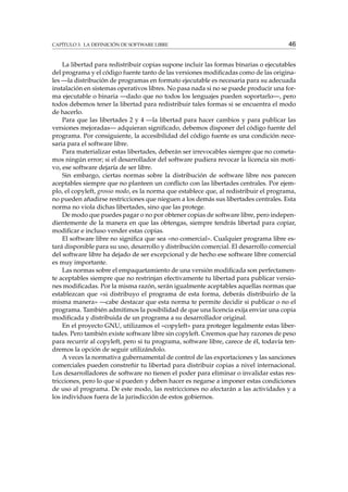 CAPÍTULO 3. LA DEFINICIÓN DE SOFTWARE LIBRE

46

La libertad para redistribuir copias supone incluir las formas binarias o ejecutables
del programa y el código fuente tanto de las versiones modiﬁcadas como de las originales —la distribución de programas en formato ejecutable es necesaria para su adecuada
instalación en sistemas operativos libres. No pasa nada si no se puede producir una forma ejecutable o binaria —dado que no todos los lenguajes pueden soportarlo—, pero
todos debemos tener la libertad para redistribuir tales formas si se encuentra el modo
de hacerlo.
Para que las libertades 2 y 4 —la libertad para hacer cambios y para publicar las
versiones mejoradas— adquieran signiﬁcado, debemos disponer del código fuente del
programa. Por consiguiente, la accesibilidad del código fuente es una condición necesaria para el software libre.
Para materializar estas libertades, deberán ser irrevocables siempre que no cometamos ningún error; si el desarrollador del software pudiera revocar la licencia sin motivo, ese software dejaría de ser libre.
Sin embargo, ciertas normas sobre la distribución de software libre nos parecen
aceptables siempre que no planteen un conﬂicto con las libertades centrales. Por ejemplo, el copyleft, grosso modo, es la norma que establece que, al redistribuir el programa,
no pueden añadirse restricciones que nieguen a los demás sus libertades centrales. Esta
norma no viola dichas libertades, sino que las protege.
De modo que puedes pagar o no por obtener copias de software libre, pero independientemente de la manera en que las obtengas, siempre tendrás libertad para copiar,
modiﬁcar e incluso vender estas copias.
El software libre no signiﬁca que sea «no comercial». Cualquier programa libre estará disponible para su uso, desarrollo y distribución comercial. El desarrollo comercial
del software libre ha dejado de ser excepcional y de hecho ese software libre comercial
es muy importante.
Las normas sobre el empaquetamiento de una versión modiﬁcada son perfectamente aceptables siempre que no restrinjan efectivamente tu libertad para publicar versiones modiﬁcadas. Por la misma razón, serán igualmente aceptables aquellas normas que
establezcan que «si distribuyo el programa de esta forma, deberás distribuirlo de la
misma manera» —cabe destacar que esta norma te permite decidir si publicar o no el
programa. También admitimos la posibilidad de que una licencia exija enviar una copia
modiﬁcada y distribuida de un programa a su desarrollador original.
En el proyecto GNU, utilizamos el «copyleft» para proteger legalmente estas libertades. Pero también existe software libre sin copyleft. Creemos que hay razones de peso
para recurrir al copyleft, pero si tu programa, software libre, carece de él, todavía tendremos la opción de seguir utilizándolo.
A veces la normativa gubernamental de control de las exportaciones y las sanciones
comerciales pueden constreñir tu libertad para distribuir copias a nivel internacional.
Los desarrolladores de software no tienen el poder para eliminar o invalidar estas restricciones, pero lo que sí pueden y deben hacer es negarse a imponer estas condiciones
de uso al programa. De este modo, las restricciones no afectarán a las actividades y a
los individuos fuera de la jurisdicción de estos gobiernos.

 