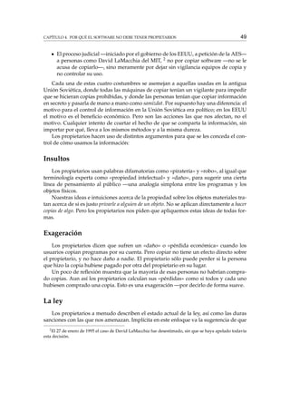 CAPÍTULO 4. POR QUÉ EL SOFTWARE NO DEBE TENER PROPIETARIOS

49

El proceso judicial —iniciado por el gobierno de los EEUU, a petición de la AES—
a personas como David LaMacchia del MIT, 2 no por copiar software —no se le
acusa de copiarlo—, sino meramente por dejar sin vigilancia equipos de copia y
no controlar su uso.
Cada una de estas cuatro costumbres se asemejan a aquellas usadas en la antigua
Unión Soviética, donde todas las máquinas de copiar tenían un vigilante para impedir
que se hicieran copias prohibidas, y donde las personas tenían que copiar información
en secreto y pasarla de mano a mano como samizdat. Por supuesto hay una diferencia: el
motivo para el control de información en la Unión Soviética era político; en los EEUU
el motivo es el beneﬁcio económico. Pero son las acciones las que nos afectan, no el
motivo. Cualquier intento de coartar el hecho de que se comparta la información, sin
importar por qué, lleva a los mismos métodos y a la misma dureza.
Los propietarios hacen uso de distintos argumentos para que se les conceda el control de cómo usamos la información:

Insultos
Los propietarios usan palabras difamatorias como «piratería» y «robo», al igual que
terminología experta como «propiedad intelectual» y «daño», para sugerir una cierta
línea de pensamiento al público —una analogía simplona entre los programas y los
objetos físicos.
Nuestras ideas e intuiciones acerca de la propiedad sobre los objetos materiales tratan acerca de si es justo privarle a alguien de un objeto. No se aplican directamente a hacer
copias de algo. Pero los propietarios nos piden que apliquemos estas ideas de todas formas.

Exageración
Los propietarios dicen que sufren un «daño» o «pérdida económica» cuando los
usuarios copian programas por su cuenta. Pero copiar no tiene un efecto directo sobre
el propietario, y no hace daño a nadie. El propietario sólo puede perder si la persona
que hizo la copia hubiese pagado por otra del propietario en su lugar.
Un poco de reﬂexión muestra que la mayoría de esas personas no habrían comprado copias. Aun así los propietarios calculan sus «pérdidas» como si todos y cada uno
hubiesen comprado una copia. Esto es una exageración —por decirlo de forma suave.

La ley
Los propietarios a menudo describen el estado actual de la ley, así como las duras
sanciones con las que nos amenazan. Implícita en este enfoque va la sugerencia de que
2
El 27 de enero de 1995 el caso de David LaMacchia fue desestimado, sin que se haya apelado todavía
esta decisión.

 