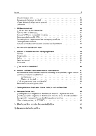 5

ÍNDICE

Documentación libre . . . . . . . . . .
Es necesario hablar de libertad . . . .
«Open Source» (código fuente abierto)
¡Inténtalo! . . . . . . . . . . . . . . . .

.
.
.
.

.
.
.
.

.
.
.
.

.
.
.
.

.
.
.
.

.
.
.
.

.
.
.
.

.
.
.
.

.
.
.
.

.
.
.
.

.
.
.
.

.
.
.
.

2. El Maniﬁesto GNU
¿Qué es GNU? ¡Gnu No es Unix! . . . . . . . . . . . . . . .
Por qué debo escribir GNU . . . . . . . . . . . . . . . . . .
Por qué GNU será compatible con Unix . . . . . . . . . . .
Cómo estará disponible GNU . . . . . . . . . . . . . . . . .
Por qué quieren cooperar muchos otros programadores . .
Cómo puedes contribuir . . . . . . . . . . . . . . . . . . . .
Por qué se beneﬁciarán todos los usuarios de ordenadores

.
.
.
.
.
.
.
.
.
.
.

.
.
.
.
.
.
.
.
.
.
.

.
.
.
.
.
.
.
.
.
.
.

.
.
.
.
.
.
.
.
.
.
.

.
.
.
.
.
.
.
.
.
.
.

.
.
.
.
.
.
.
.
.
.
.

.
.
.
.
.
.
.
.
.
.
.

.
.
.
.
.
.
.
.
.
.
.

.
.
.
.
.
.
.
.
.
.
.

.
.
.
.
.
.
.
.
.
.
.

.
.
.
.

31
32
33
33

.
.
.
.
.
.
.

35
35
36
36
37
37
37
38

3. La deﬁnición de software libre

45

4. Por qué el software no debe tener propietarios
Insultos . . . . . . . . . . . . . . . . . . . . . . . .
Exageración . . . . . . . . . . . . . . . . . . . . .
La ley . . . . . . . . . . . . . . . . . . . . . . . . .
Derecho natural . . . . . . . . . . . . . . . . . . .
Economía . . . . . . . . . . . . . . . . . . . . . . .

48
49
49
49
50
51

.
.
.
.
.

.
.
.
.
.

.
.
.
.
.

.
.
.
.
.

.
.
.
.
.

.
.
.
.
.

.
.
.
.
.

.
.
.
.
.

.
.
.
.
.

.
.
.
.
.

.
.
.
.
.

.
.
.
.
.

.
.
.
.
.

.
.
.
.
.

.
.
.
.
.

.
.
.
.
.

.
.
.
.
.

5. ¿Qué encierra un nombre?

54

6. Por qué «software libre» es mejor que «open source»
Relación entre el movimiento del software libre y el movimiento «open source»
Comparación de los dos términos . . . . . . . . . . . . . . . . . . . . . . . . . .
Ambigüedad . . . . . . . . . . . . . . . . . . . . . . . . . . . . . . . . . . .
Miedo a la libertad . . . . . . . . . . . . . . . . . . . . . . . . . . . . . . .
¿Podría ayudar una marca registrada? . . . . . . . . . . . . . . . . . . . . . . .
Malentendidos del «open source» . . . . . . . . . . . . . . . . . . . . . . . . . .

57
57
58
58
59
60
61

7. Cómo promover el software libre si trabajas en la Universidad

63

8. Vender software libre
¿Puede perjudicar un precio de distribución más alto a algunos usuarios? . .
¿Puede desalentar un precio de distribución más alto el uso de software libre?
La expresión «vender software» también puede ser confusa . . . . . . . . . . .
Altos o bajos precios y la GNU GPL . . . . . . . . . . . . . . . . . . . . . . . .

66
67
67
67
68

9. El software libre necesita documentación libre

69

10. La canción del software libre

72

 