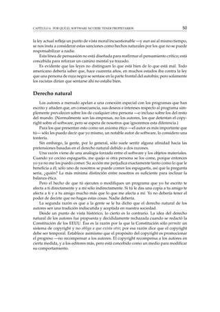 CAPÍTULO 4. POR QUÉ EL SOFTWARE NO DEBE TENER PROPIETARIOS

50

la ley actual reﬂeja un punto de vista moral incuestionable —y aun así al mismo tiempo,
se nos insta a considerar estas sanciones como hechos naturales por los que no se puede
responsabilizar a nadie.
Esta línea de persuasión no está diseñada para reaﬁrmar el pensamiento crítico; está
concebida para reforzar un camino mental ya trazado.
Es evidente que las leyes no distinguen lo que está bien de lo que está mal. Todo
americano debería saber que, hace cuarenta años, en muchos estados iba contra la ley
que una persona de raza negra se sentase en la parte frontal del autobús; pero solamente
los racistas dirían que sentarse ahí no estaba bien.

Derecho natural
Los autores a menudo apelan a una conexión especial con los programas que han
escrito y añaden que, en consecuencia, sus deseos e intereses respecto al programa simplemente prevalecen sobre los de cualquier otra persona —o incluso sobre los del resto
del mundo. (Normalmente son las empresas, no los autores, los que detentan el copyright sobre el software, pero se espera de nosotros que ignoremos esta diferencia.)
Para los que presentan esto como un axioma ético —el autor es más importante que
tú— sólo les puedo decir que yo mismo, un notable autor de software, lo considero una
tontería.
Sin embargo, la gente, por lo general, sólo suele sentir alguna aﬁnidad hacia las
pretensiones basadas en el derecho natural debido a dos razones.
Una razón viene de una analogía forzada entre el software y los objetos materiales.
Cuando yo cocino espaguetis, me quejo si otra persona se los come, porque entonces
yo ya no me los puedo comer. Su acción me perjudica exactamente tanto como lo que le
beneﬁcia a él; sólo uno de nosotros se puede comer los espaguetis, así que la pregunta
sería, ¿quién? La más mínima distinción entre nosotros es suﬁciente para inclinar la
balanza ética.
Pero el hecho de que tú ejecutes o modiﬁques un programa que yo he escrito te
afecta a ti directamente y a mí sólo indirectamente. Si tú le das una copia a tu amigo te
afecta a ti y a tu amigo mucho más que lo que me afecta a mí. Yo no debería tener el
poder de decirte que no hagas estas cosas. Nadie debería.
La segunda razón es que a la gente se le ha dicho que el derecho natural de los
autores sen una tradición indiscutida y aceptada en nuestra sociedad.
Desde un punto de vista histórico, lo cierto es lo contrario. La idea del derecho
natural de los autores fue propuesta y decididamente rechazada cuando se redactó la
Constitución de los EEUU. Ésa es la razón por la que la Constitución sólo permite un
sistema de copyright y no obliga a que exista otro; por esa razón dice que el copyright
debe ser temporal. Establece asimismo que el propósito del copyright es promocionar
el progreso —no recompensar a los autores. El copyright recompensa a los autores en
cierta medida, y a los editores más, pero está concebido como un medio para modiﬁcar
su comportamiento.

 