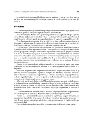 CAPÍTULO 4. POR QUÉ EL SOFTWARE NO DEBE TENER PROPIETARIOS

51

La tradición realmente establecida de nuestra sociedad es que el copyright recorta
los derechos naturales del público —y que esto sólo se puede justiﬁcar por el bien del
público.

Economía
El último argumento que se emplea para justiﬁcar la existencia de propietarios de
software es que esto conduce a la producción de más software.
A diferencia de los demás, éste argumento por lo menos adopta un enfoque legítimo
sobre el tema. Se basa en un objetivo válido —satisfacer a los usuarios de software. Y
empíricamente está claro que la gente producirá más de algo si se les paga bien por ello.
Pero el argumento económico tiene un defecto: se basa en la presunción de que la
diferencia es sólo cuestión de cuánto dinero debemos pagar. Asume que la «producción
de software» es lo que queremos, tenga el software propietarios o no.
La gente acepta gustosamente esta presunción por que está de acuerdo con nuestra
experiencia acerca de los objetos materiales. Consideremos por ejemplo un bocadillo. Es
posible que puedas conseguir un bocadillo equivalente ya sea gratis, ya por un precio.
Si es así, la cantidad que pagas es la única diferencia. Tanto si lo tienes que comprar
como si no, el bocadillo tiene el mismo sabor, el mismo valor nutricional, y en cualquier
caso te lo puedes comer sólo una vez. El hecho de si el bocadillo lo obtienes de un
propietario o no, no puede afectar directamente a nada más que la cantidad de dinero
que tienes después.
Esto es cierto para cualquier objeto material —el hecho de que tenga o no tenga
propietario no afecta directamente a lo que es, o a lo que puedas hacer con ello si lo
adquieres.
Pero si un programa tiene un propietario, esto afecta en gran medida a lo que es, y
a lo que puedes hacer con una copia si la compras. La diferencia no es sólo una cuestión de dinero. El sistema de propietarios de software incentiva a los propietarios de
software a producir algo —pero no lo que la sociedad realmente necesita. Y causa una
contaminación ética intangible que nos afecta a todos.
¿Qué es lo que la sociedad necesita? Necesita información que esté verdaderamente a disposición de sus ciudadanos —por ejemplo, programas que la gente pueda leer,
arreglar, adaptar, y mejorar, no solamente ejecutar. Pero lo que los propietarios de software ofrecen de forma característica es una caja negra que no podemos ni estudiar ni
modiﬁcar.
La sociedad también necesita libertad. Cuando un programa tiene un propietario,
los usuarios pierden la libertad de controlar una parte de sus propias vidas.
Y sobre todo una sociedad necesita incentivar el espíritu de cooperación entre sus
ciudadanos. Cuando los propietarios de software nos dicen que ayudar a nuestro vecino de una manera natural es «piratería», están contaminando el espíritu cívico de
nuestra sociedad.
Por eso decimos que el software libre es una cuestión de libertad, no de precio.

 